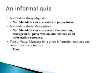    Is metadata always digital?
    ◦ No. Metadata can also exists in paper form.
   Is metadata always descriptive?
    ◦ No. Metadata can also record the creation,
      management, preservation, and history of an
      information resource.
   True or False: Metadata for a given information resource can
    come from many sources.
    ◦ True.
 