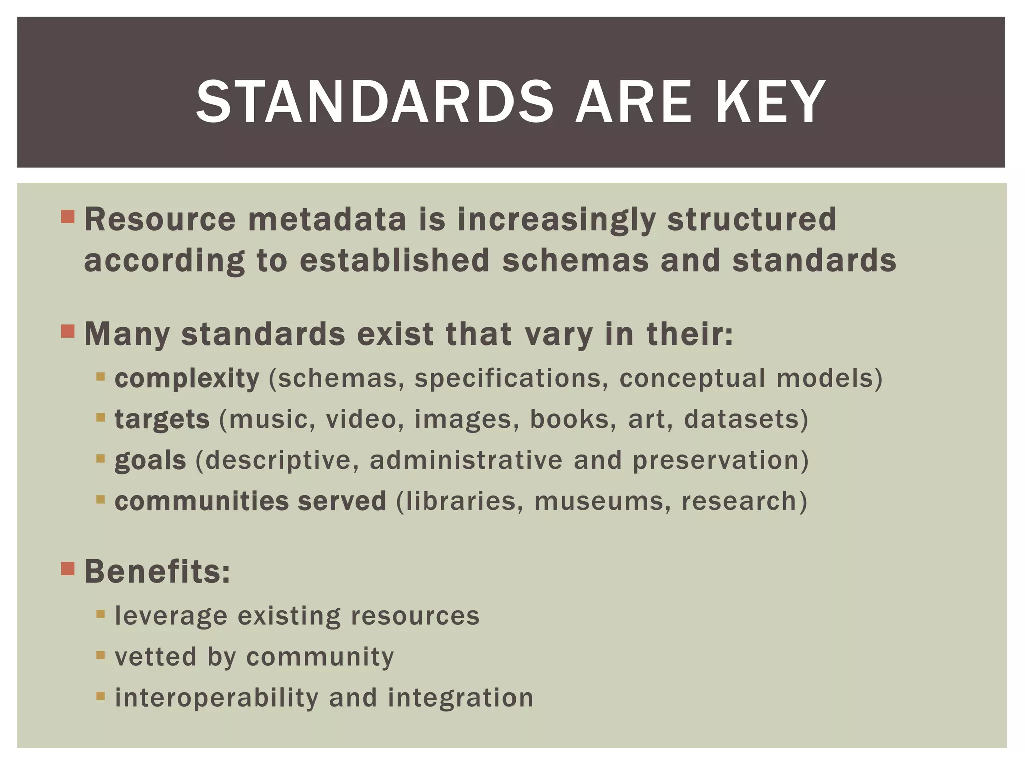  Resource metadata is increasingly structured
according to established schemas and standards
 Many standards exist that vary in their:
 complexity (schemas, specifications, conceptual models)
 targets (music, video, images, books, art, datasets)
 goals (descriptive, administrative and preservation)
 communities served (libraries, museums, research)
 Benefits:
 leverage existing resources
 vetted by community
 interoperability and integration
STANDARDS ARE KEY
 