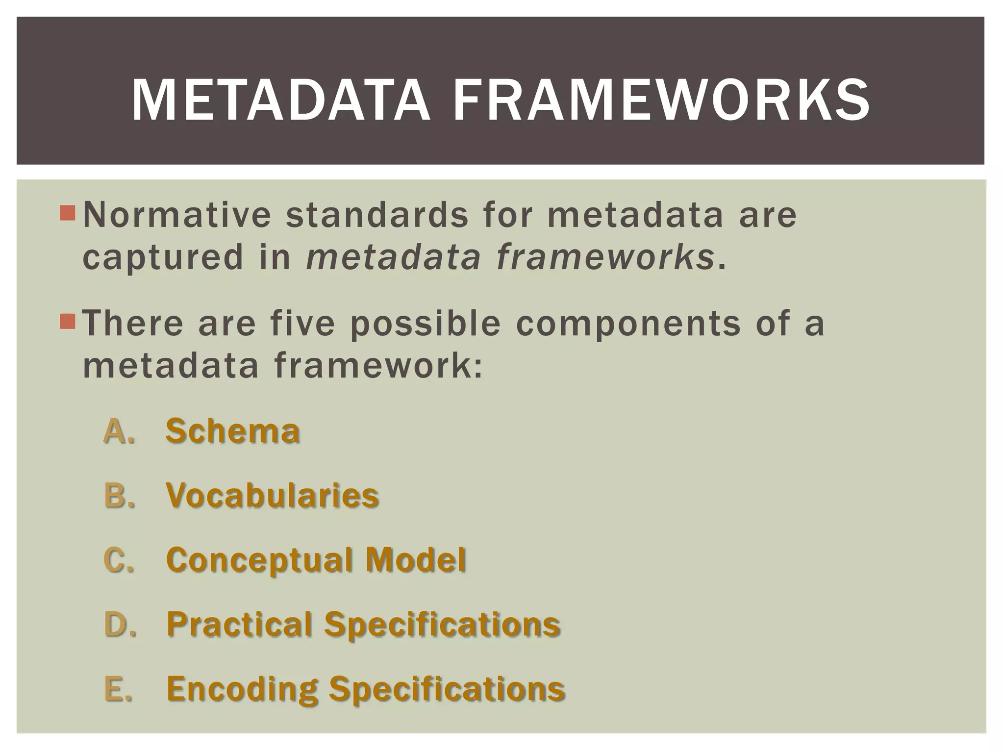 Normative standards for metadata are
captured in metadata frameworks.
There are five possible components of a
metadata framework:
A. Schema
B. Vocabularies
C. Conceptual Model
D. Practical Specifications
E. Encoding Specifications
METADATA FRAMEWORKS
 