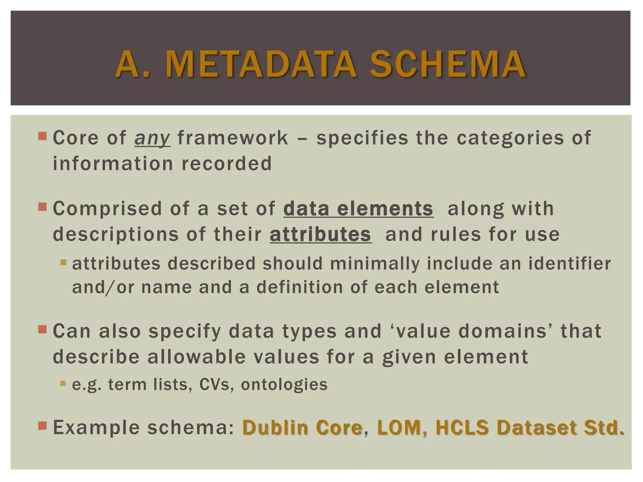  Core of any framework – specifies the categories of
information recorded
 Comprised of a set of data elements along with
descriptions of their attributes and rules for use
 attributes described should minimally include an identifier
and/or name and a definition of each element
 Can also specify data types and ‘value domains’ that
describe allowable values for a given element
 e.g. term lists, CVs, ontologies
 Example schema: Dublin Core, LOM, HCLS Dataset Std.
A. METADATA SCHEMA
 