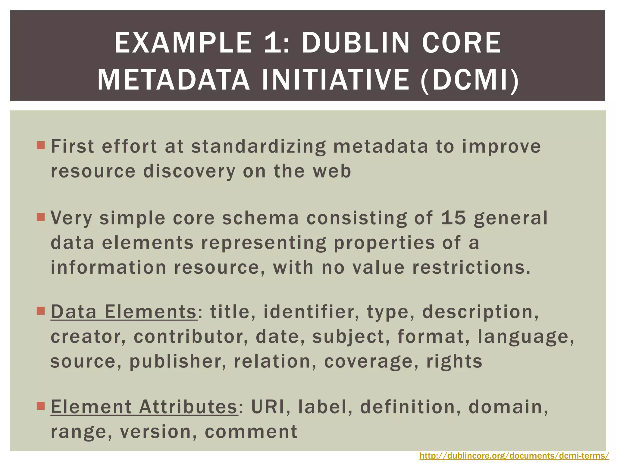  First effort at standardizing metadata to improve
resource discovery on the web
 Very simple core schema consisting of 15 general
data elements representing properties of a
information resource, with no value restrictions.
 Data Elements: title, identifier, type, description,
creator, contributor, date, subject, format, language,
source, publisher, relation, coverage, rights
 Element Attributes: URI, label, definition, domain,
range, version, comment
EXAMPLE 1: DUBLIN CORE
METADATA INITIATIVE (DCMI)
http://dublincore.org/documents/dcmi-terms/
 