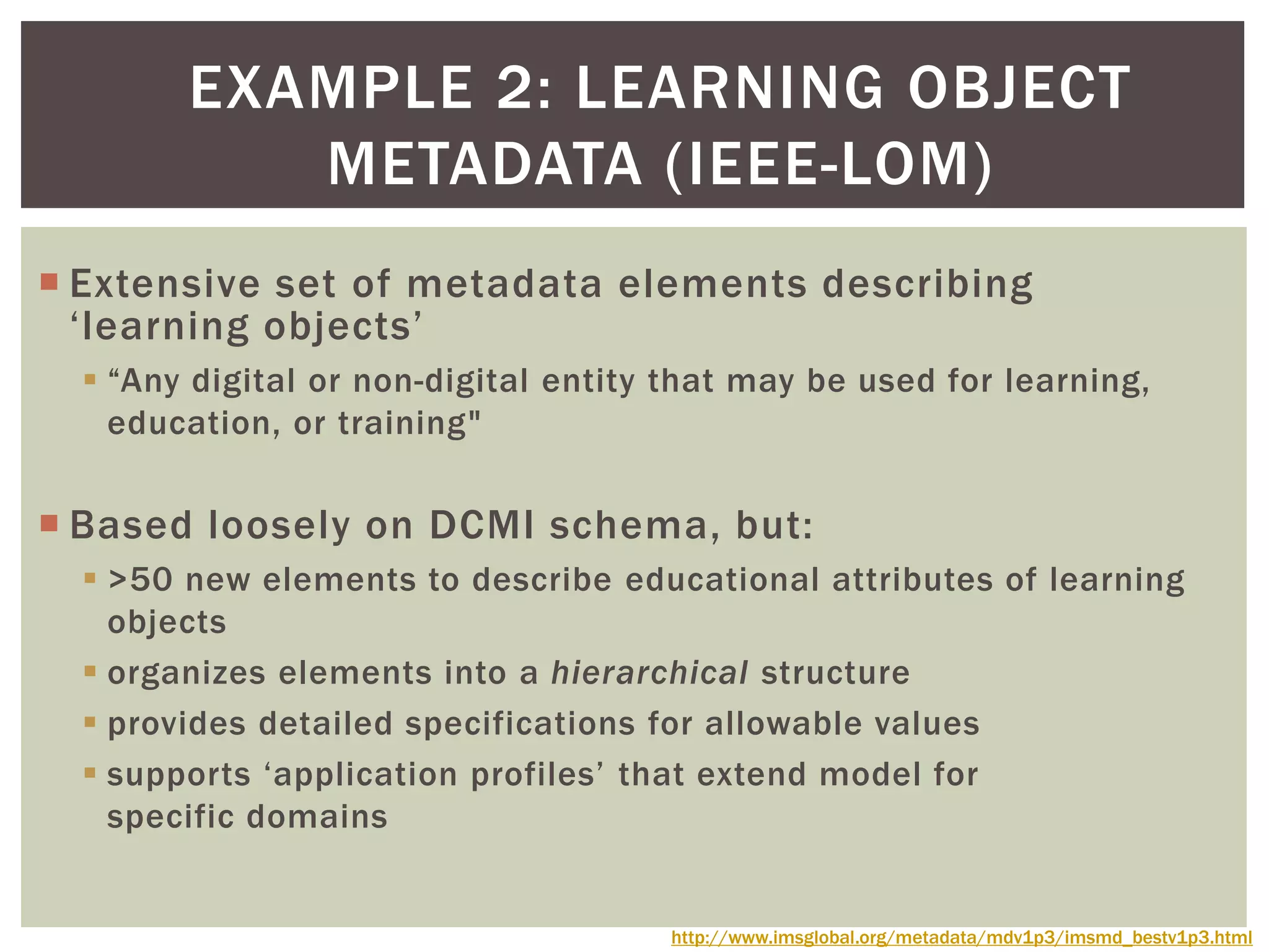  Extensive set of metadata elements describing
‘learning objects’
 “Any digital or non-digital entity that may be used for learning,
education, or training"
 Based loosely on DCMI schema, but:
 >50 new elements to describe educational attributes of learning
objects
 organizes elements into a hierarchical structure
 provides detailed specifications for allowable values
 supports ‘application profiles’ that extend model for
specific domains
EXAMPLE 2: LEARNING OBJECT
METADATA (IEEE-LOM)
http://www.imsglobal.org/metadata/mdv1p3/imsmd_bestv1p3.html
 