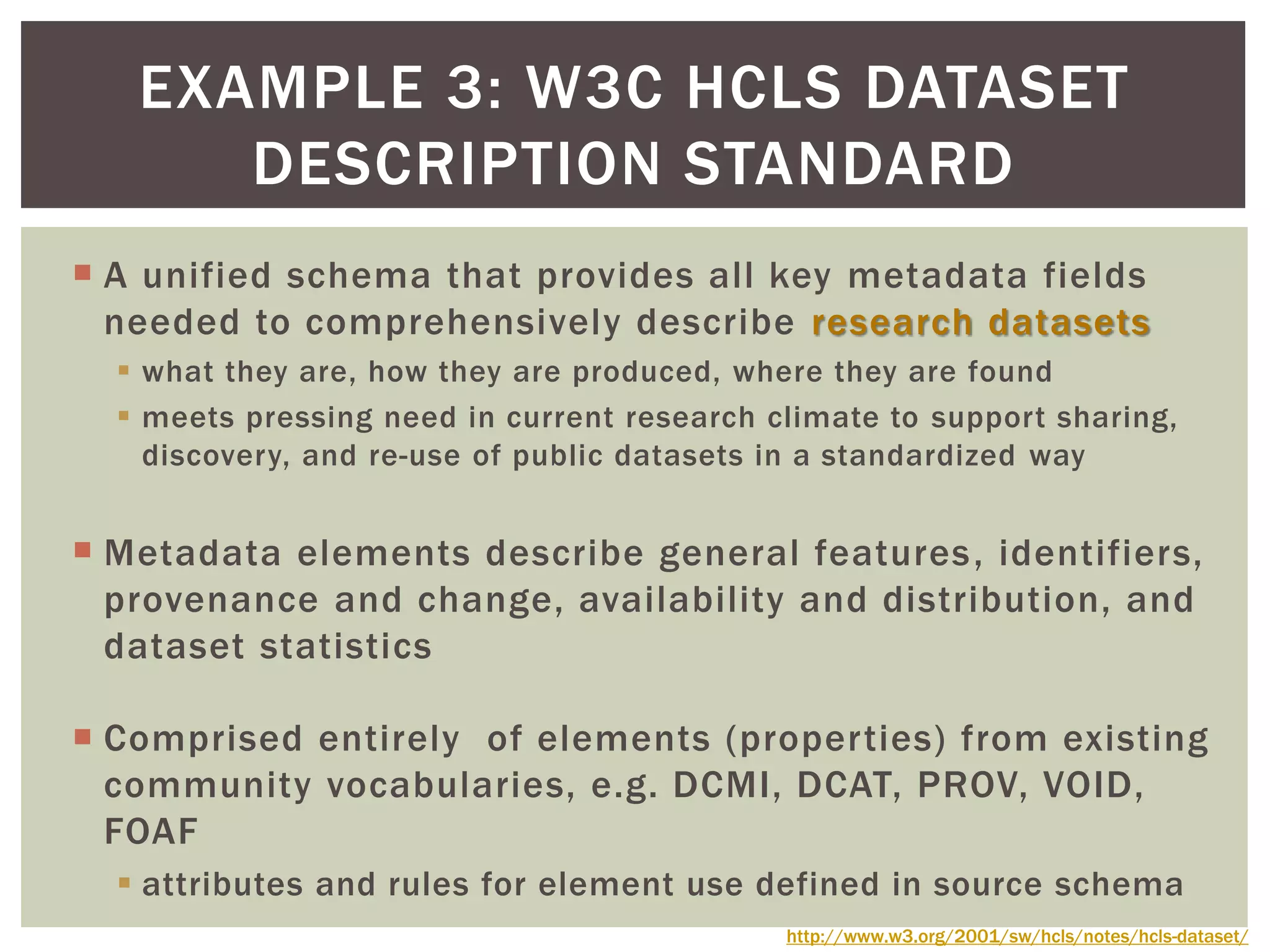  A unified schema that provides all key metadata fields
needed to comprehensively describe research datasets
 what they are, how they are produced, where they are found
 meets pressing need in current research climate to support sharing,
discovery, and re-use of public datasets in a standardized way
 Metadata elements describe general features, identifiers,
provenance and change, availability and distribution, and
dataset statistics
 Comprised entirely of elements (properties) from existing
community vocabularies, e.g. DCMI, DCAT, PROV, VOID,
FOAF
 attributes and rules for element use defined in source schema
EXAMPLE 3: W3C HCLS DATASET
DESCRIPTION STANDARD
http://www.w3.org/2001/sw/hcls/notes/hcls-dataset/
 