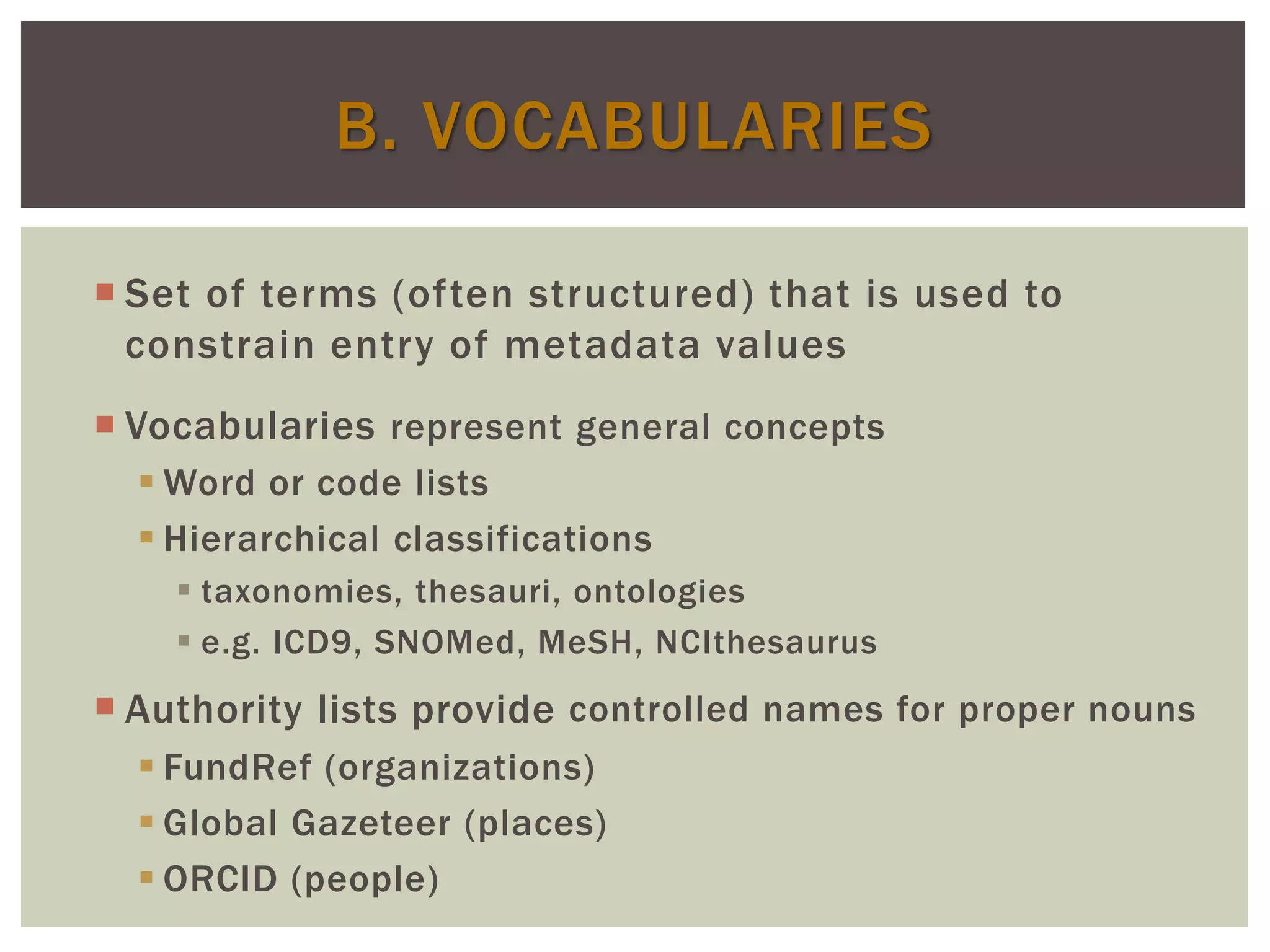 B. VOCABULARIES
 Set of terms (often structured) that is used to
constrain entry of metadata values
 Vocabularies represent general concepts
 Word or code lists
 Hierarchical classifications
 taxonomies, thesauri, ontologies
 e.g. ICD9, SNOMed, MeSH, NCIthesaurus
 Authority lists provide controlled names for proper nouns
 FundRef (organizations)
 Global Gazeteer (places)
 ORCID (people)
 
