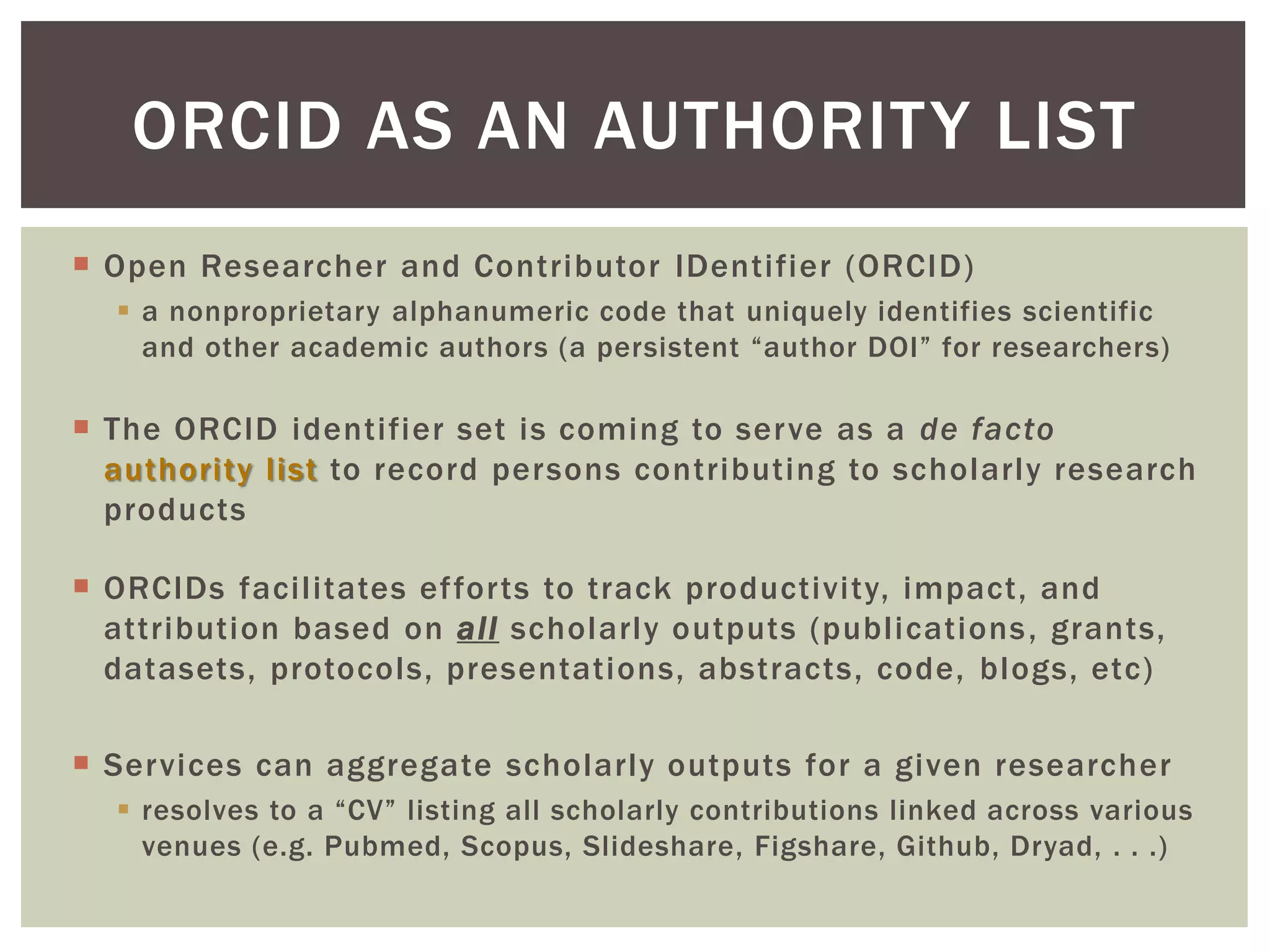 Open Researcher and Contributor IDentifier (ORCID)
 a nonproprietary alphanumeric code that uniquely identifies scientific
and other academic authors (a persistent “author DOI” for researchers)
 The ORCID identifier set is coming to serve as a de facto
authority list to record persons contributing to scholarly research
products
 ORCIDs facilitates efforts to track productivity, impact, and
attribution based on all scholarly outputs (publications, grants,
datasets, protocols, presentations, abstracts, code, blogs, etc)
 Services can aggregate scholarly outputs for a given researcher
 resolves to a “CV” listing all scholarly contributions linked across various
venues (e.g. Pubmed, Scopus, Slideshare, Figshare, Github, Dryad, . . .)
ORCID AS AN AUTHORITY LIST
 