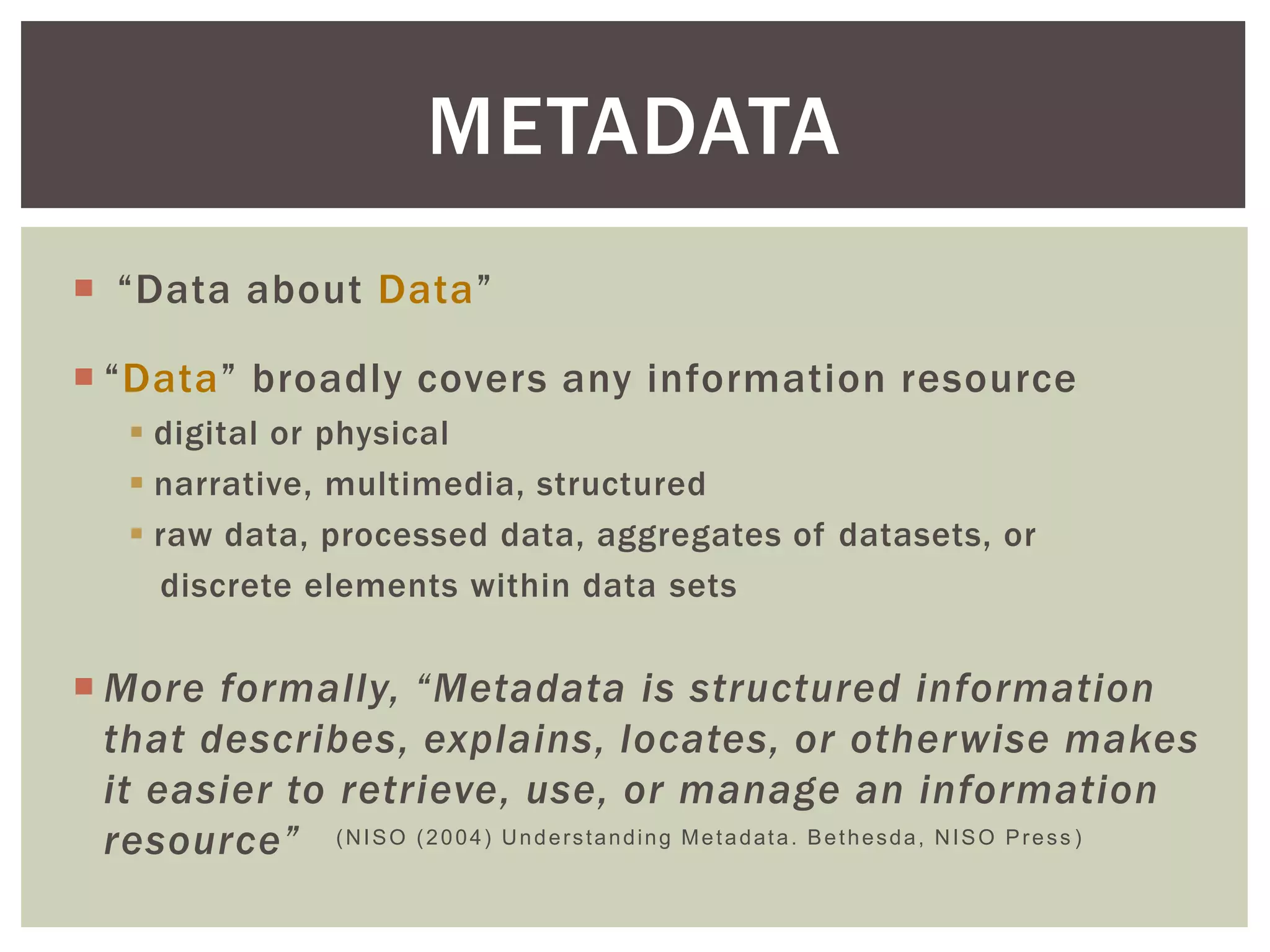  “Data about Data”
 “Data” broadly covers any information resource
 digital or physical
 narrative, multimedia, structured
 raw data, processed data, aggregates of datasets, or
discrete elements within data sets
 More formally, “Metadata is structured information
that describes, explains, locates, or otherwise makes
it easier to retrieve, use, or manage an information
resource”
METADATA
(NISO (2004) Understanding Metadata. Bethesda, NISO Press )
 