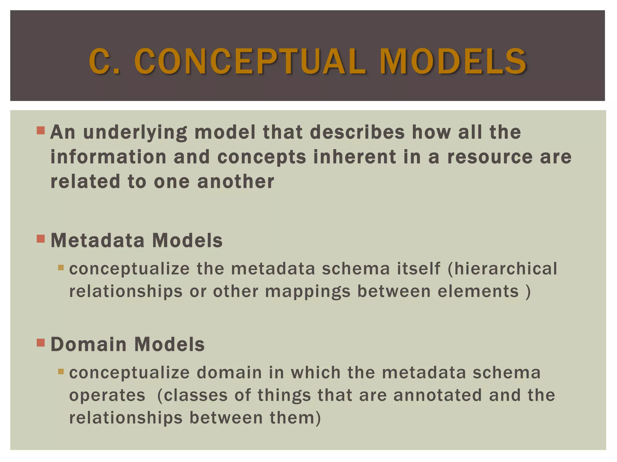  An underlying model that describes how all the
information and concepts inherent in a resource are
related to one another
 Metadata Models
 conceptualize the metadata schema itself (hierarchical
relationships or other mappings between elements )
 Domain Models
 conceptualize domain in which the metadata schema
operates (classes of things that are annotated and the
relationships between them)
C. CONCEPTUAL MODELS
 