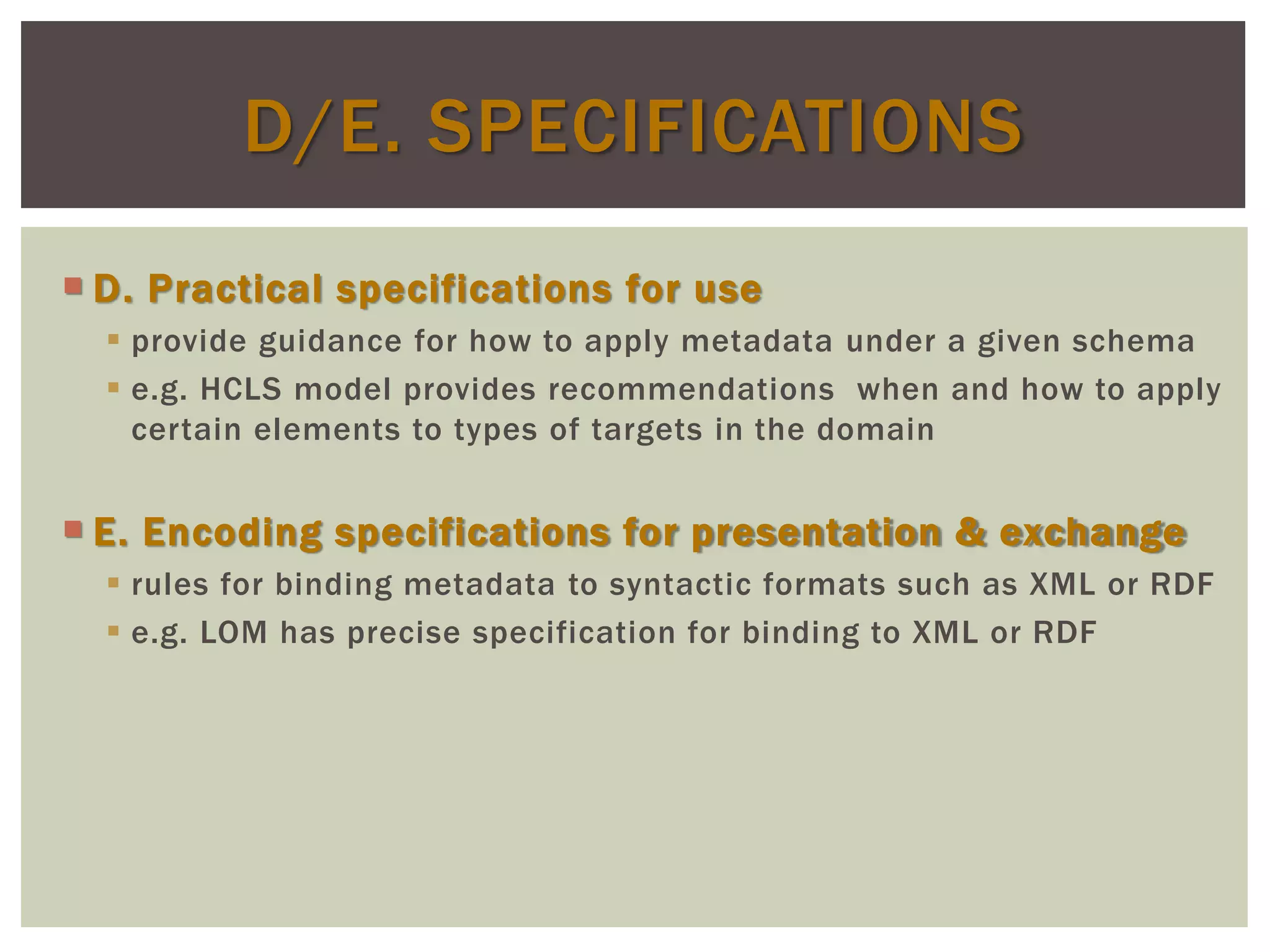  D. Practical specifications for use
 provide guidance for how to apply metadata under a given schema
 e.g. HCLS model provides recommendations when and how to apply
certain elements to types of targets in the domain
 E. Encoding specifications for presentation & exchange
 rules for binding metadata to syntactic formats such as XML or RDF
 e.g. LOM has precise specification for binding to XML or RDF
D/E. SPECIFICATIONS
 