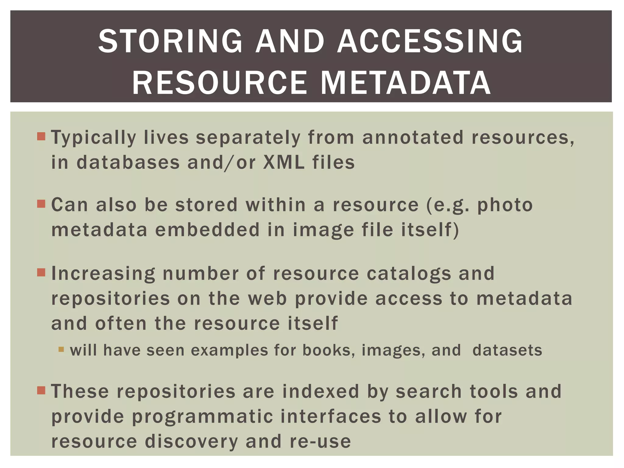 STORING AND ACCESSING
RESOURCE METADATA
 Typically lives separately from annotated resources,
in databases and/or XML files
 Can also be stored within a resource (e.g. photo
metadata embedded in image file itself)
 Increasing number of resource catalogs and
repositories on the web provide access to metadata
and often the resource itself
 will have seen examples for books, images, and datasets
 These repositories are indexed by search tools and
provide programmatic interfaces to allow for
resource discovery and re-use
 