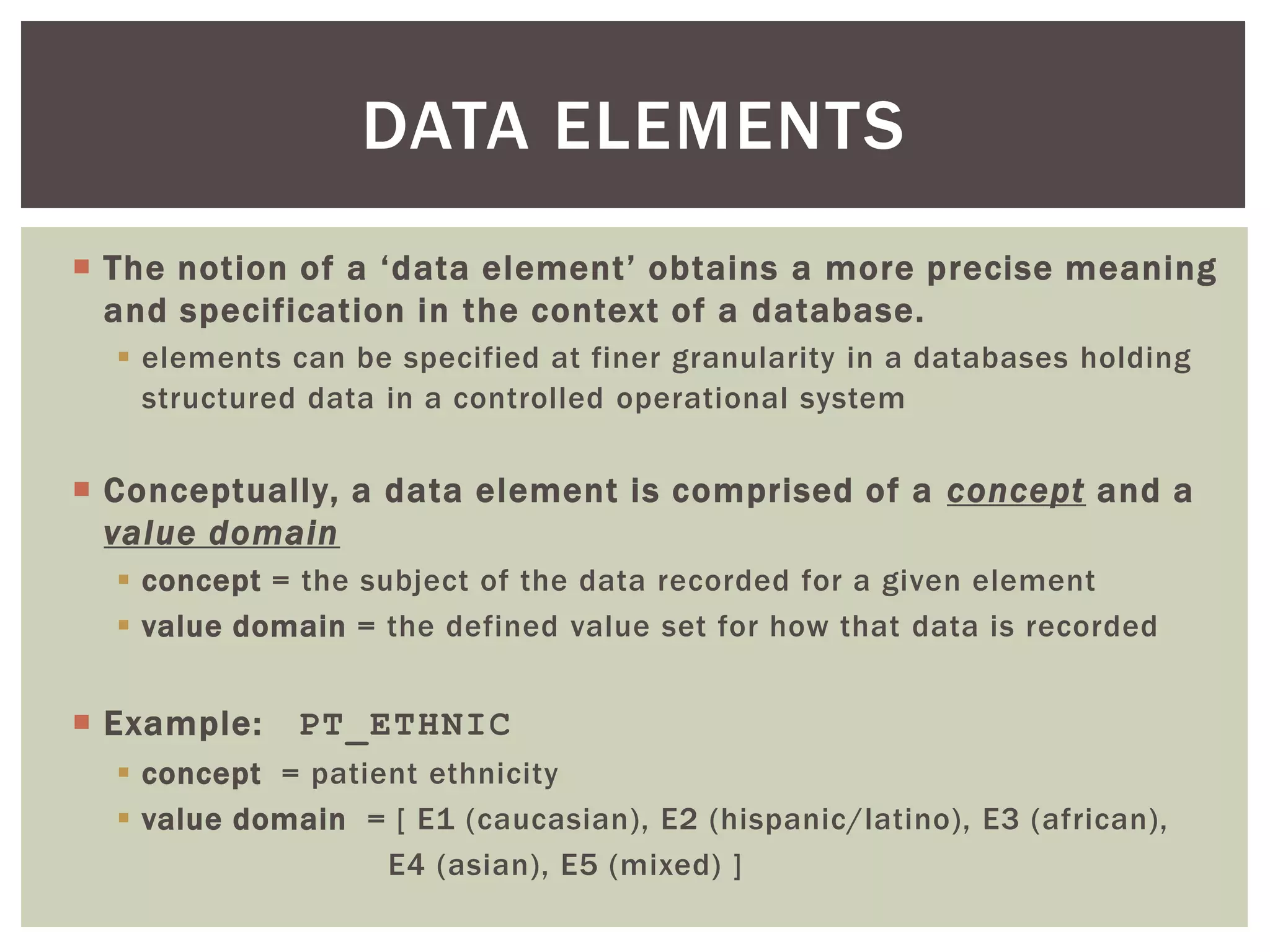  The notion of a ‘data element’ obtains a more precise meaning
and specification in the context of a database.
 elements can be specified at finer granularity in a databases holding
structured data in a controlled operational system
 Conceptually, a data element is comprised of a concept and a
value domain
 concept = the subject of the data recorded for a given element
 value domain = the defined value set for how that data is recorded
 Example: PT_ETHNIC
 concept = patient ethnicity
 value domain = [ E1 (caucasian), E2 (hispanic/latino), E3 (african),
E4 (asian), E5 (mixed) ]
DATA ELEMENTS
 
