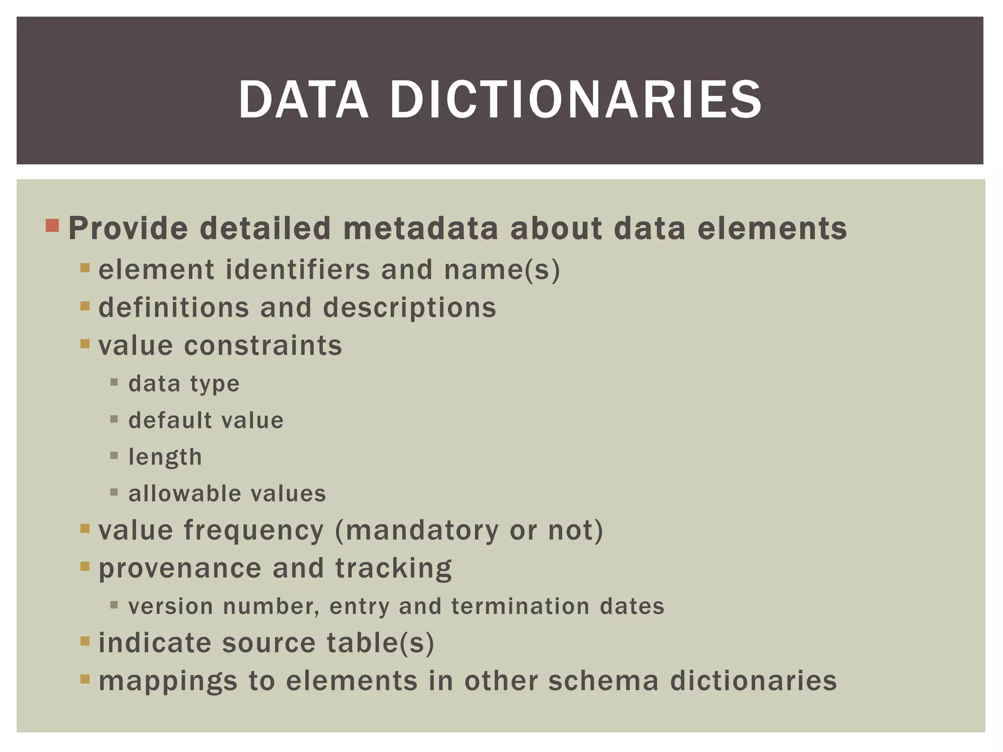  Provide detailed metadata about data elements
 element identifiers and name(s)
 definitions and descriptions
 value constraints
 data type
 default value
 length
 allowable values
 value frequency (mandatory or not)
 provenance and tracking
 version number, entry and termination dates
 indicate source table(s)
 mappings to elements in other schema dictionaries
DATA DICTIONARIES
 