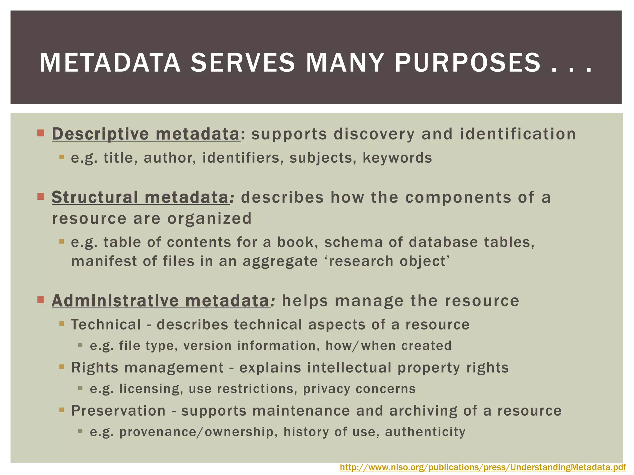  Descriptive metadata: supports discovery and identification
 e.g. title, author, identifiers, subjects, keywords
 Structural metadata: describes how the components of a
resource are organized
 e.g. table of contents for a book, schema of database tables,
manifest of files in an aggregate ‘research object’
 Administrative metadata: helps manage the resource
 Technical - describes technical aspects of a resource
 e.g. file type, version information, how/when created
 Rights management - explains intellectual property rights
 e.g. licensing, use restrictions, privacy concerns
 Preservation - supports maintenance and archiving of a resource
 e.g. provenance/ownership, history of use, authenticity
METADATA SERVES MANY PURPOSES . . .
http://www.niso.org/publications/press/UnderstandingMetadata.pdf
 
