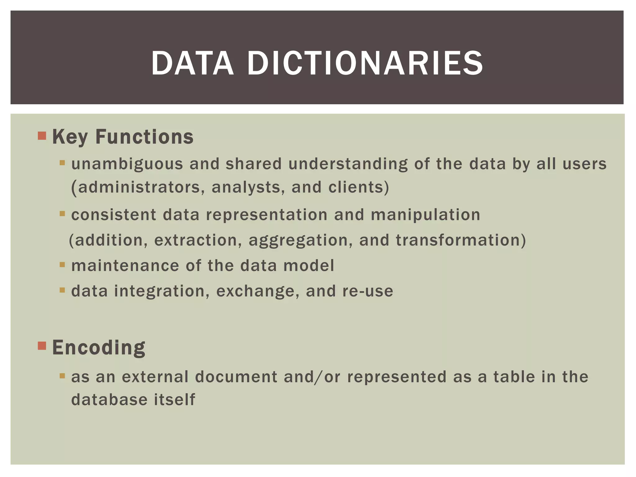  Key Functions
 unambiguous and shared understanding of the data by all users
(administrators, analysts, and clients)
 consistent data representation and manipulation
(addition, extraction, aggregation, and transformation)
 maintenance of the data model
 data integration, exchange, and re-use
 Encoding
 as an external document and/or represented as a table in the
database itself
DATA DICTIONARIES
 