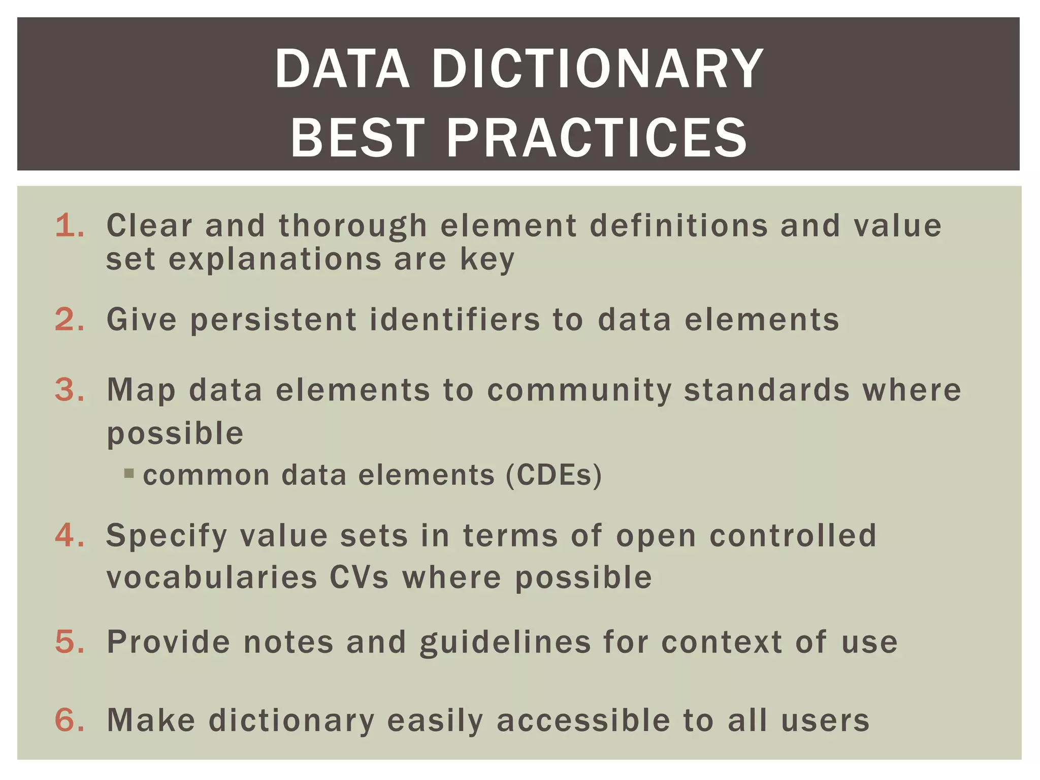 1. Clear and thorough element definitions and value
set explanations are key
2. Give persistent identifiers to data elements
3. Map data elements to community standards where
possible
 common data elements (CDEs)
4. Specify value sets in terms of open controlled
vocabularies CVs where possible
5. Provide notes and guidelines for context of use
6. Make dictionary easily accessible to all users
DATA DICTIONARY
BEST PRACTICES
 