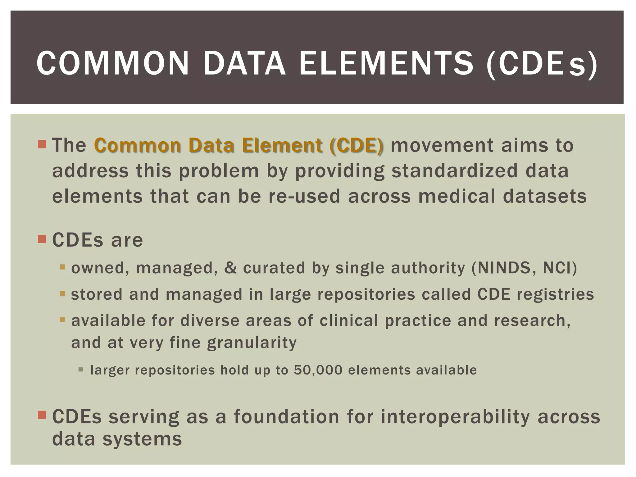  The Common Data Element (CDE) movement aims to
address this problem by providing standardized data
elements that can be re-used across medical datasets
 CDEs are
 owned, managed, & curated by single authority (NINDS, NCI)
 stored and managed in large repositories called CDE registries
 available for diverse areas of clinical practice and research,
and at very fine granularity
 larger repositories hold up to 50,000 elements available
 CDEs serving as a foundation for interoperability across
data systems
COMMON DATA ELEMENTS (CDE )s
 