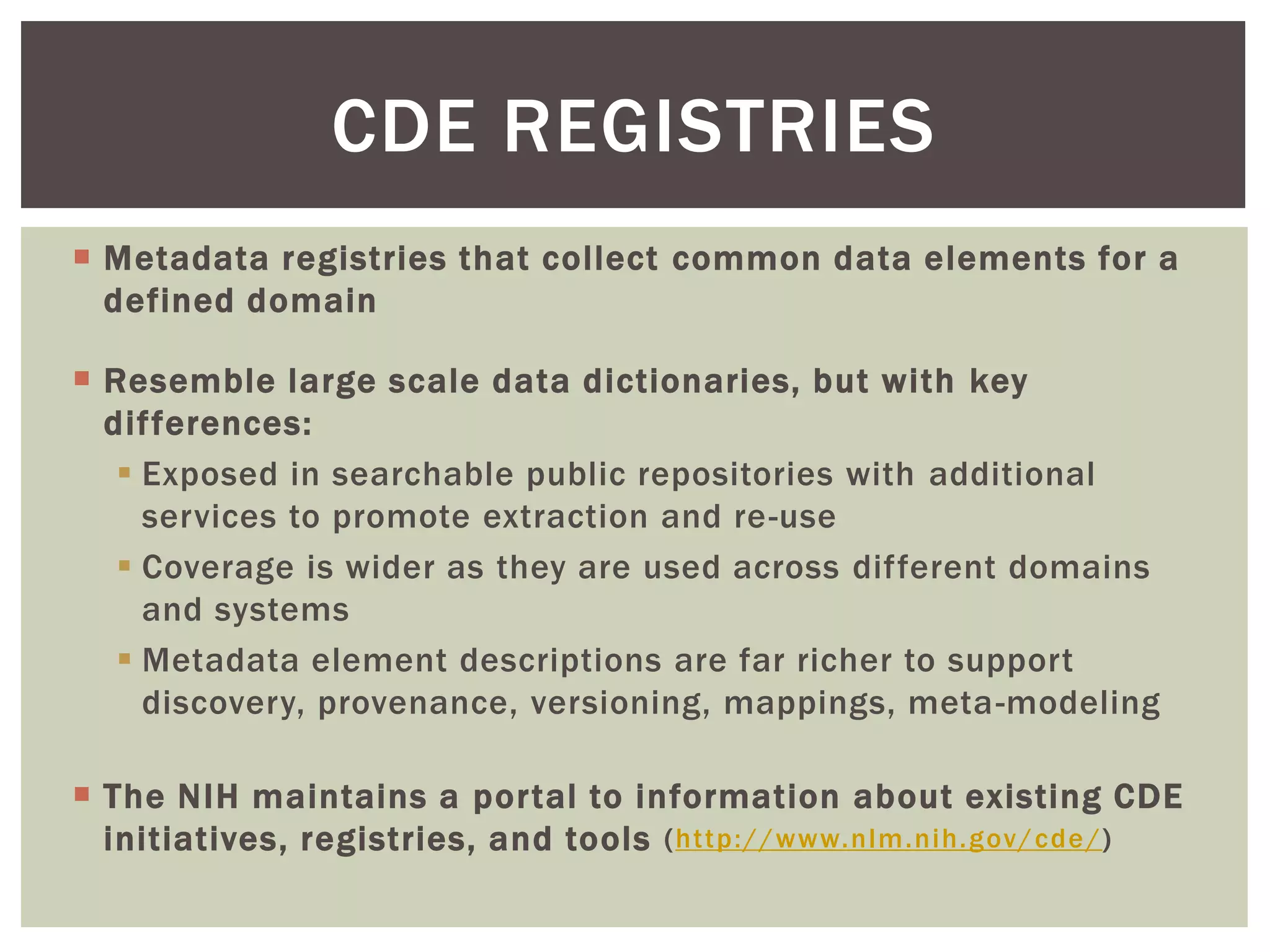  Metadata registries that collect common data elements for a
defined domain
 Resemble large scale data dictionaries, but with key
differences:
 Exposed in searchable public repositories with additional
services to promote extraction and re-use
 Coverage is wider as they are used across different domains
and systems
 Metadata element descriptions are far richer to support
discovery, provenance, versioning, mappings, meta-modeling
 The NIH maintains a portal to information about existing CDE
initiatives, registries, and tools (http://www.nlm.nih.gov/cde/)
CDE REGISTRIES
 