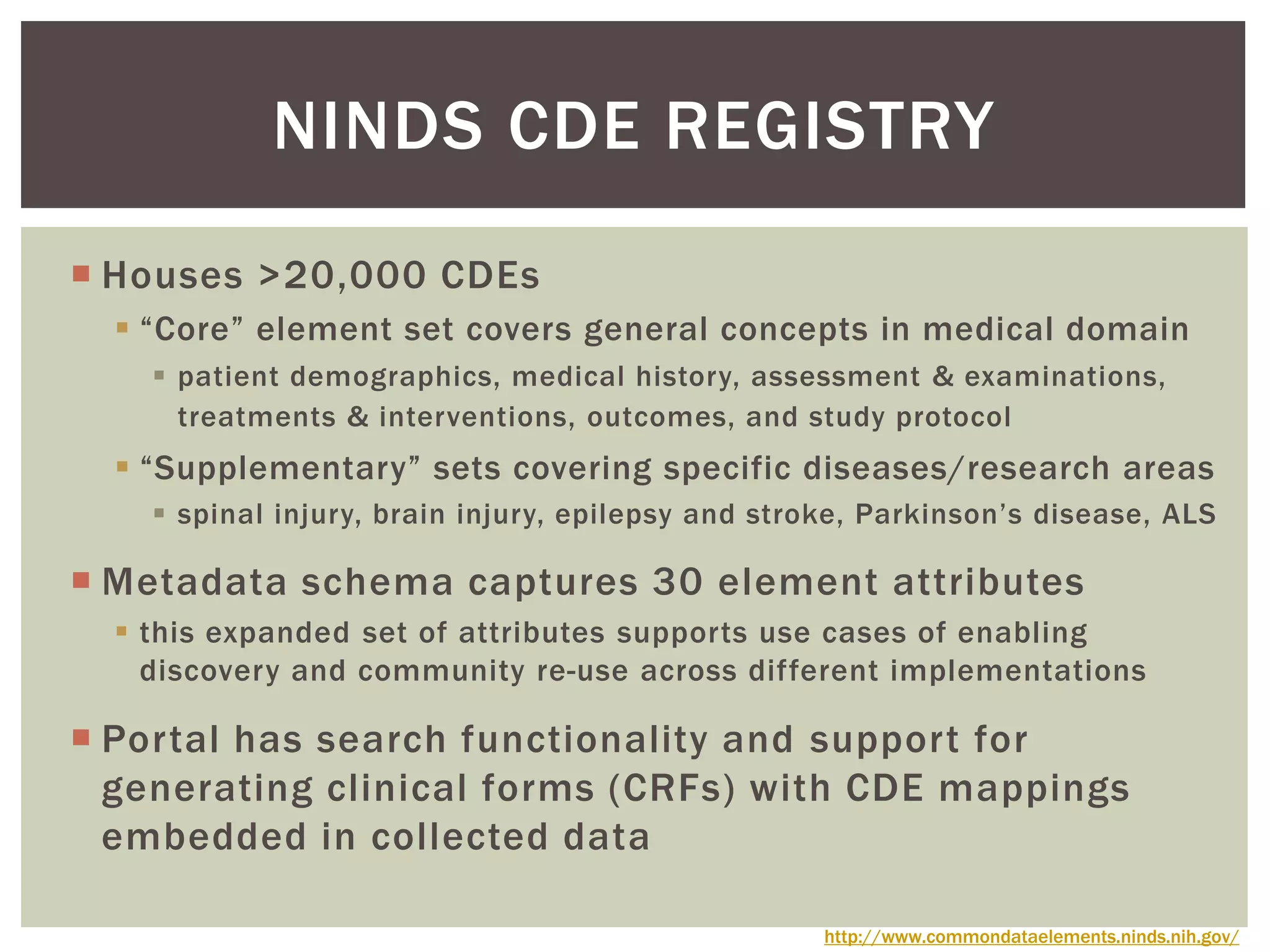  Houses >20,000 CDEs
 “Core” element set covers general concepts in medical domain
 patient demographics, medical history, assessment & examinations,
treatments & interventions, outcomes, and study protocol
 “Supplementary” sets covering specific diseases/research areas
 spinal injury, brain injury, epilepsy and stroke, Parkinson’s disease, ALS
 Metadata schema captures 30 element attributes
 this expanded set of attributes supports use cases of enabling
discovery and community re-use across different implementations
 Portal has search functionality and support for
generating clinical forms (CRFs) with CDE mappings
embedded in collected data
NINDS CDE REGISTRY
http://www.commondataelements.ninds.nih.gov/
 