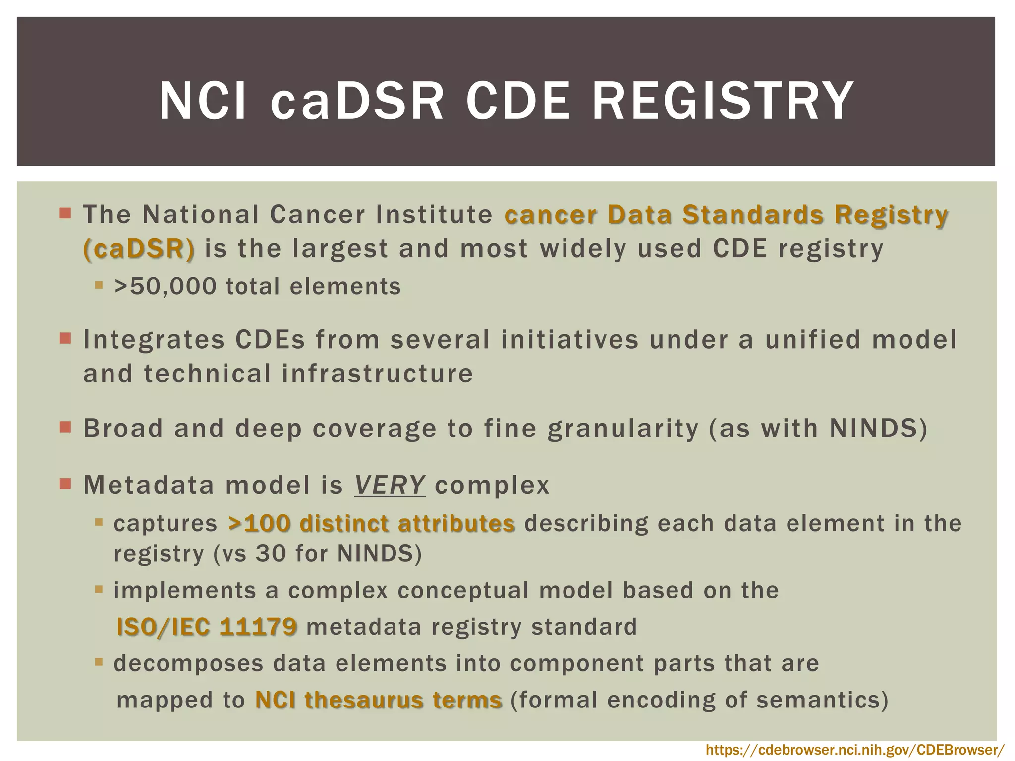 The National Cancer Institute cancer Data Standards Registry
(caDSR) is the largest and most widely used CDE registry
 >50,000 total elements
 Integrates CDEs from several initiatives under a unified model
and technical infrastructure
 Broad and deep coverage to fine granularity (as with NINDS)
 Metadata model is VERY complex
 captures >100 distinct attributes describing each data element in the
registry (vs 30 for NINDS)
 implements a complex conceptual model based on the
ISO/IEC 11179 metadata registry standard
 decomposes data elements into component parts that are
mapped to NCI thesaurus terms (formal encoding of semantics)
NCI DSR CDE REGISTRYca
https://cdebrowser.nci.nih.gov/CDEBrowser/
 
