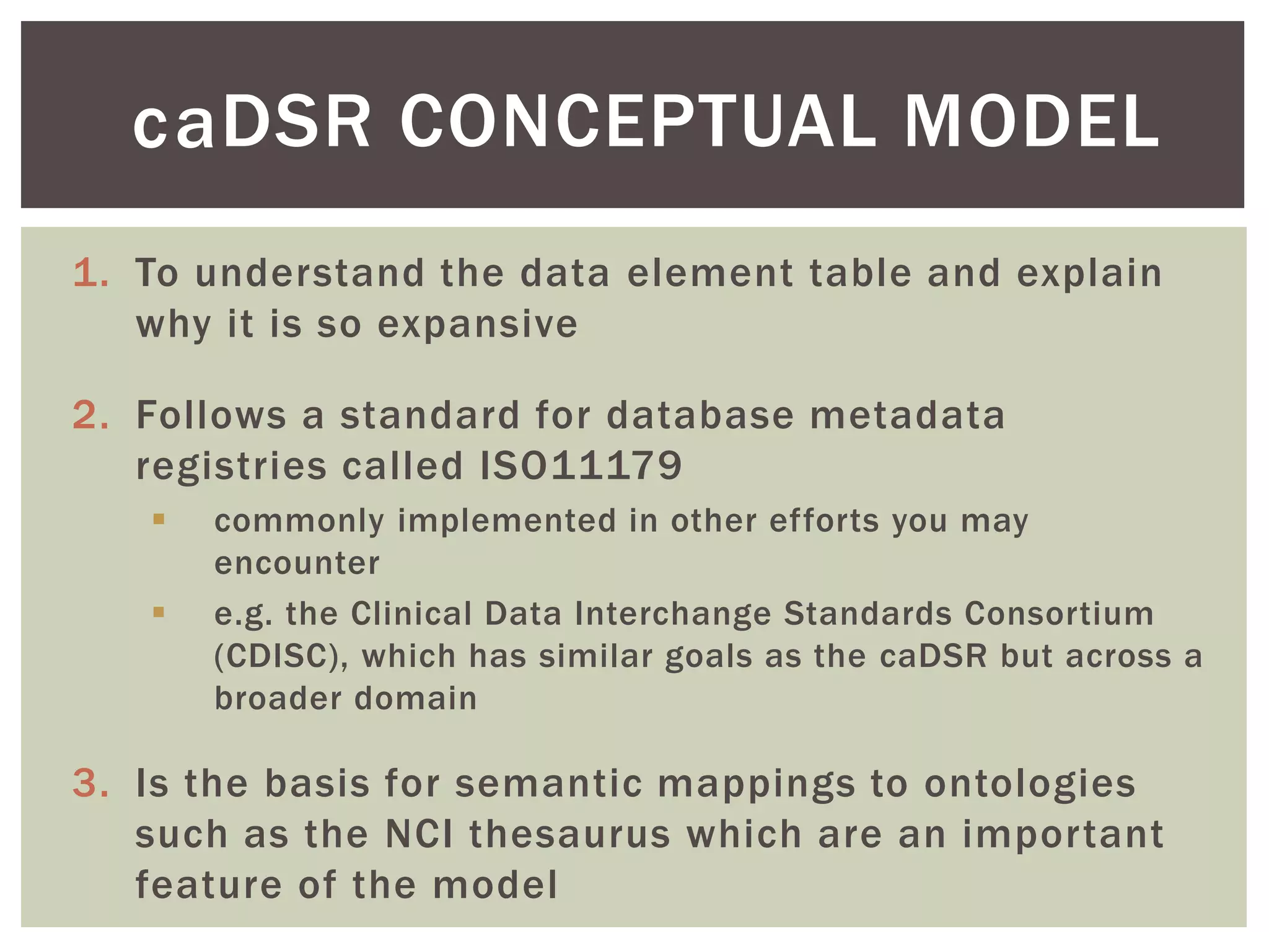 DSR CONCEPTUAL MODEL
1. To understand the data element table and explain
why it is so expansive
2. Follows a standard for database metadata
registries called ISO11179
 commonly implemented in other efforts you may
encounter
 e.g. the Clinical Data Interchange Standards Consortium
(CDISC), which has similar goals as the caDSR but across a
broader domain
3. Is the basis for semantic mappings to ontologies
such as the NCI thesaurus which are an important
feature of the model
ca
 