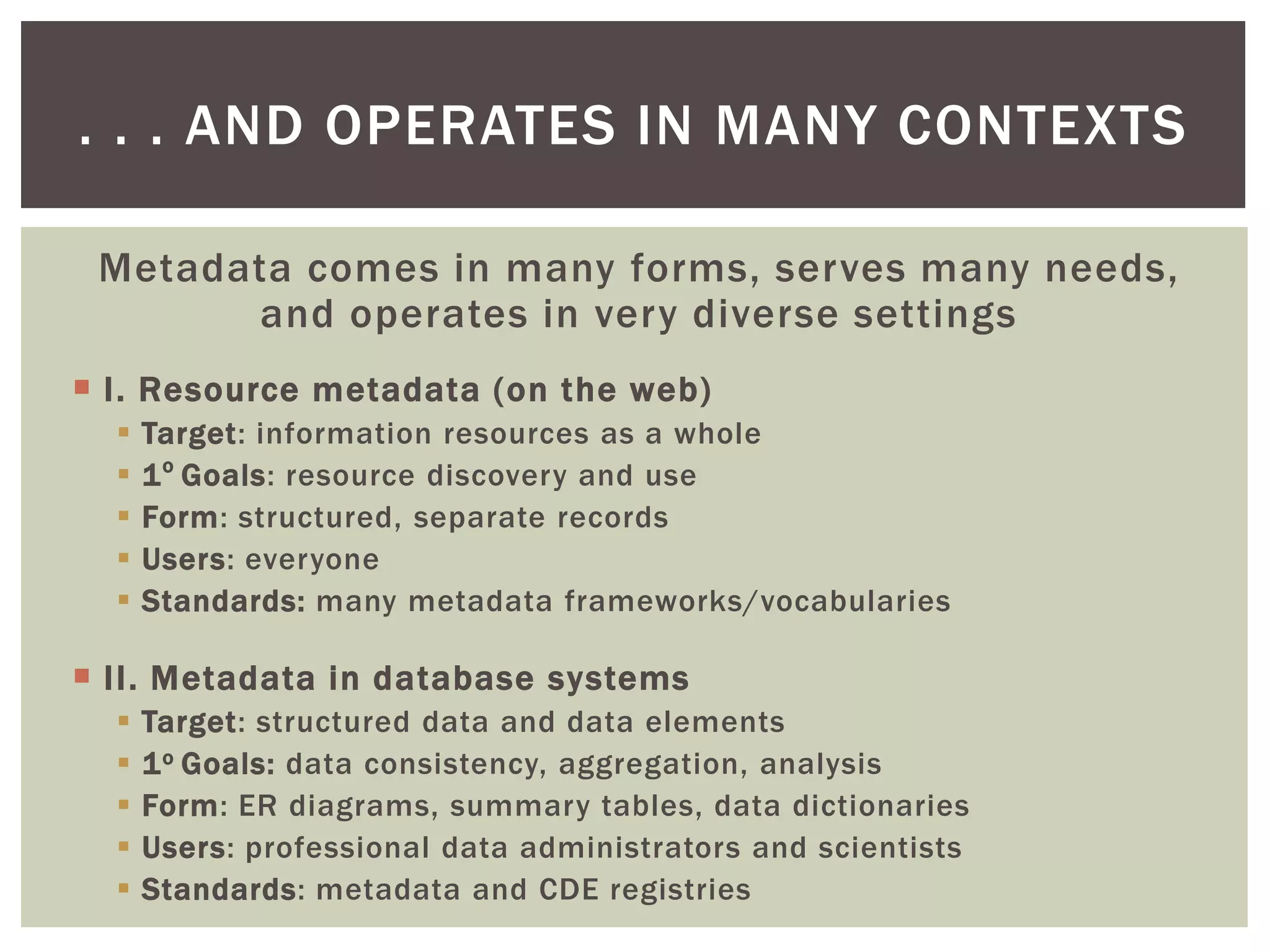 Metadata comes in many forms, serves many needs,
and operates in very diverse settings
 I. Resource metadata (on the web)
 Target: information resources as a whole
 1o
Goals: resource discovery and use
 Form: structured, separate records
 Users: everyone
 Standards: many metadata frameworks/vocabularies
 II. Metadata in database systems
 Target: structured data and data elements
 1o Goals: data consistency, aggregation, analysis
 Form: ER diagrams, summary tables, data dictionaries
 Users: professional data administrators and scientists
 Standards: metadata and CDE registries
. . . AND OPERATES IN MANY CONTEXTS
 