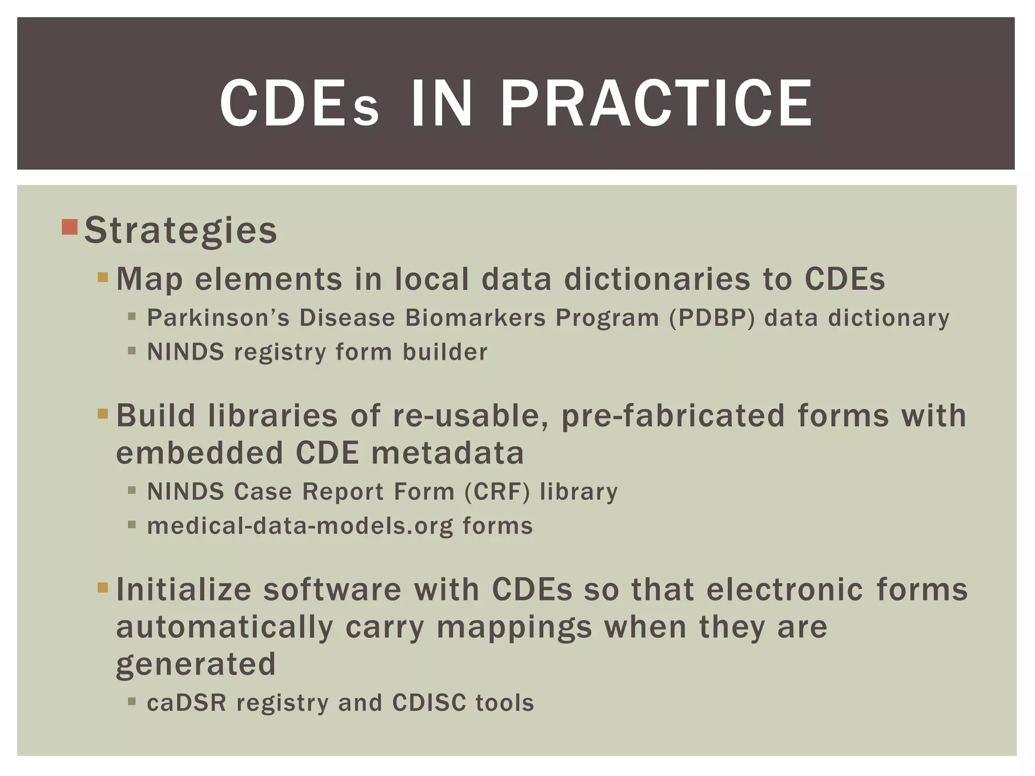Strategies
Map elements in local data dictionaries to CDEs
 Parkinson’s Disease Biomarkers Program (PDBP) data dictionary
 NINDS registry form builder
Build libraries of re-usable, pre-fabricated forms with
embedded CDE metadata
 NINDS Case Report Form (CRF) library
 medical-data-models.org forms
Initialize software with CDEs so that electronic forms
automatically carry mappings when they are
generated
 caDSR registry and CDISC tools
CDE IN PRACTICEs
 