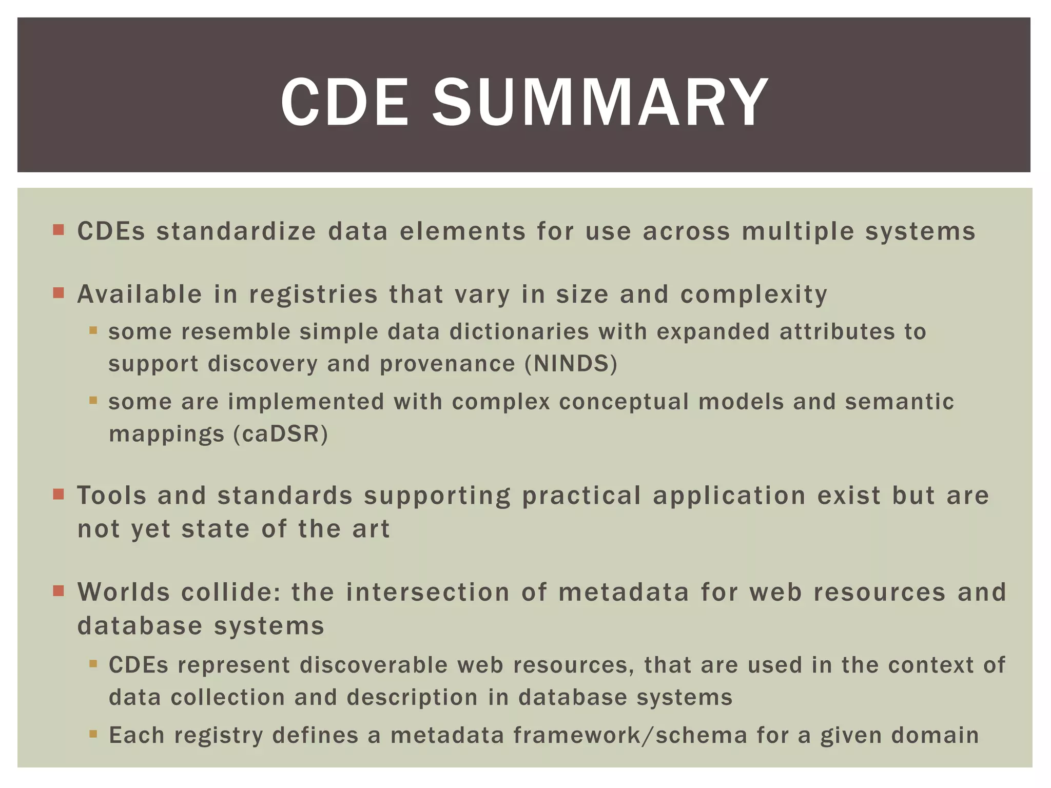  CDEs standardize data elements for use across multiple systems
 Available in registries that vary in size and complexity
 some resemble simple data dictionaries with expanded attributes to
support discovery and provenance (NINDS)
 some are implemented with complex conceptual models and semantic
mappings (caDSR)
 Tools and standards supporting practical application exist but are
not yet state of the art
 Worlds collide: the intersection of metadata for web resources and
database systems
 CDEs represent discoverable web resources, that are used in the context of
data collection and description in database systems
 Each registry defines a metadata framework/schema for a given domain
CDE SUMMARY
 