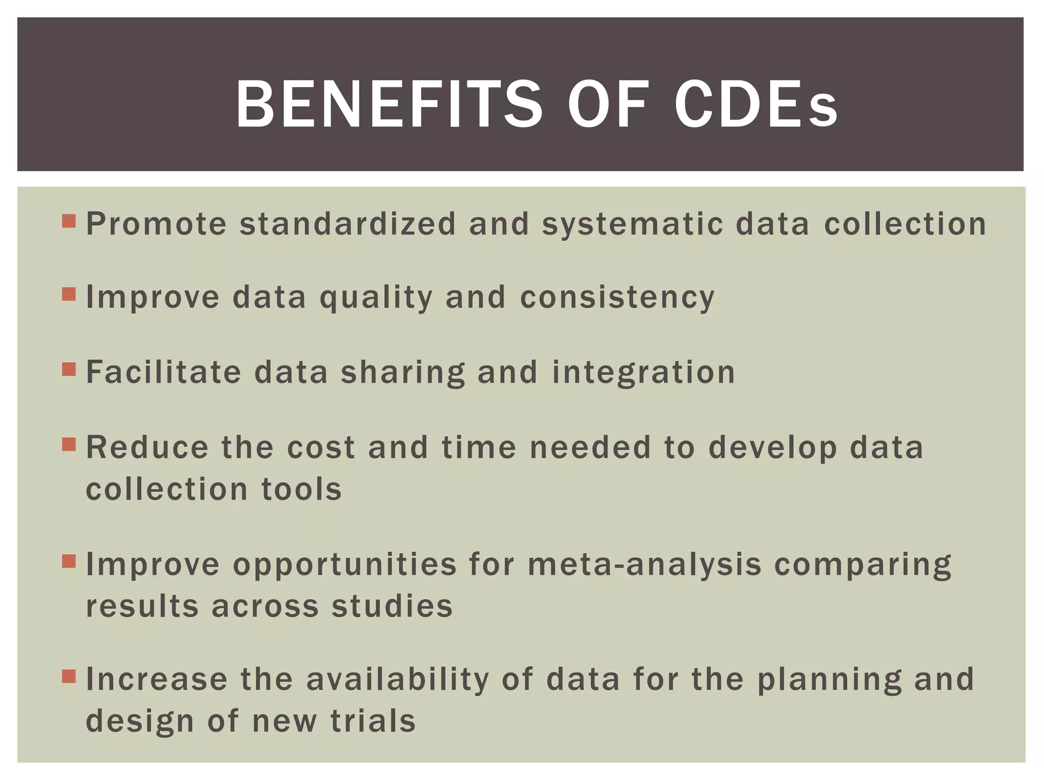  Promote standardized and systematic data collection
 Improve data quality and consistency
 Facilitate data sharing and integration
 Reduce the cost and time needed to develop data
collection tools
 Improve opportunities for meta-analysis comparing
results across studies
 Increase the availability of data for the planning and
design of new trials
BENEFITS OF CDEs
 