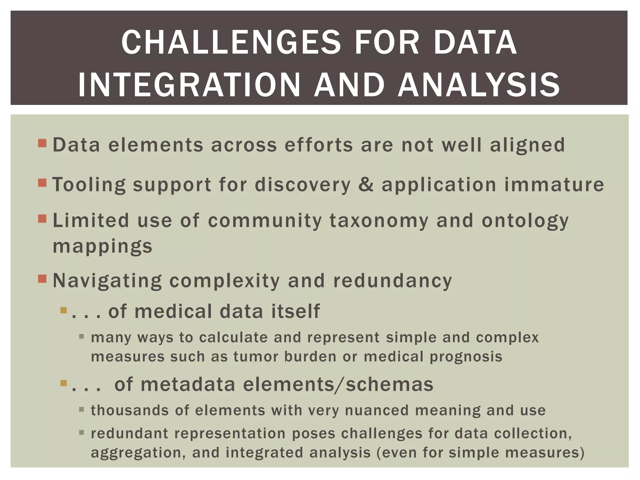  Data elements across efforts are not well aligned
 Tooling support for discovery & application immature
 Limited use of community taxonomy and ontology
mappings
 Navigating complexity and redundancy
. . . of medical data itself
 many ways to calculate and represent simple and complex
measures such as tumor burden or medical prognosis
. . . of metadata elements/schemas
 thousands of elements with very nuanced meaning and use
 redundant representation poses challenges for data collection,
aggregation, and integrated analysis (even for simple measures)
CHALLENGES FOR DATA
INTEGRATION AND ANALYSIS
 