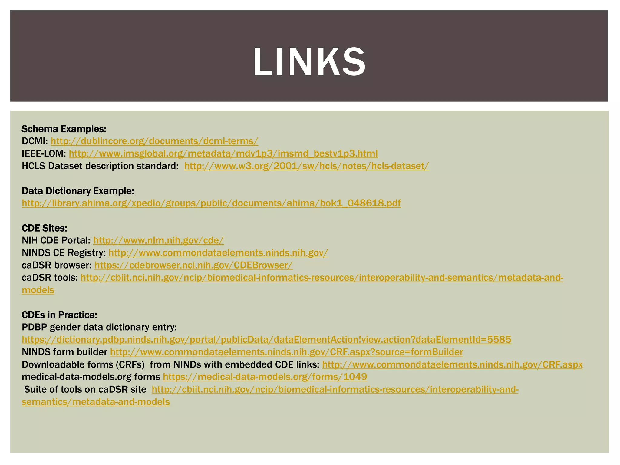 LINKS
Schema Examples:
DCMI: http://dublincore.org/documents/dcmi-terms/
IEEE-LOM: http://www.imsglobal.org/metadata/mdv1p3/imsmd_bestv1p3.html
HCLS Dataset description standard: http://www.w3.org/2001/sw/hcls/notes/hcls-dataset/
Data Dictionary Example:
http://library.ahima.org/xpedio/groups/public/documents/ahima/bok1_048618.pdf
CDE Sites:
NIH CDE Portal: http://www.nlm.nih.gov/cde/
NINDS CE Registry: http://www.commondataelements.ninds.nih.gov/
caDSR browser: https://cdebrowser.nci.nih.gov/CDEBrowser/
caDSR tools: http://cbiit.nci.nih.gov/ncip/biomedical-informatics-resources/interoperability-and-semantics/metadata-and-
models
CDEs in Practice:
PDBP gender data dictionary entry:
https://dictionary.pdbp.ninds.nih.gov/portal/publicData/dataElementAction!view.action?dataElementId=5585
NINDS form builder http://www.commondataelements.ninds.nih.gov/CRF.aspx?source=formBuilder
Downloadable forms (CRFs) from NINDs with embedded CDE links: http://www.commondataelements.ninds.nih.gov/CRF.aspx
medical-data-models.org forms https://medical-data-models.org/forms/1049
Suite of tools on caDSR site http://cbiit.nci.nih.gov/ncip/biomedical-informatics-resources/interoperability-and-
semantics/metadata-and-models
 