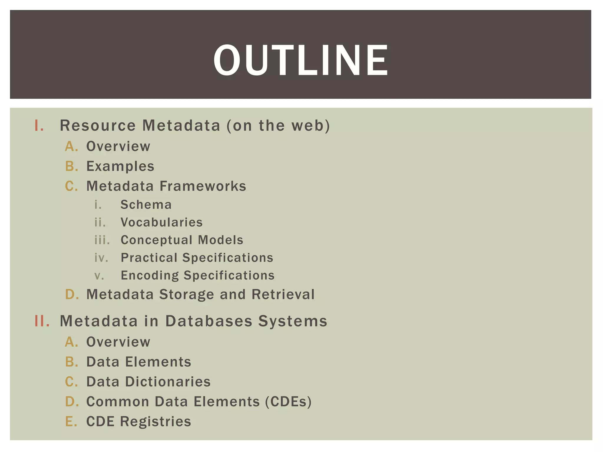 I. Resource Metadata (on the web)
A. Overview
B. Examples
C. Metadata Frameworks
i. Schema
ii. Vocabularies
iii. Conceptual Models
iv. Practical Specifications
v. Encoding Specifications
D. Metadata Storage and Retrieval
II. Metadata in Databases Systems
A. Overview
B. Data Elements
C. Data Dictionaries
D. Common Data Elements (CDEs)
E. CDE Registries
OUTLINE
 