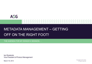 1
Copyright © 2014 ASG.
All rights reserved.
THE AGENDA FOR MY EDW2014 SESSION …
METADATA MANAGEMENT – GETTING
OFF ON THE RIGHT FOOT!
Ian Rowlands
Vice President of Product Management
March 18, 2014
 