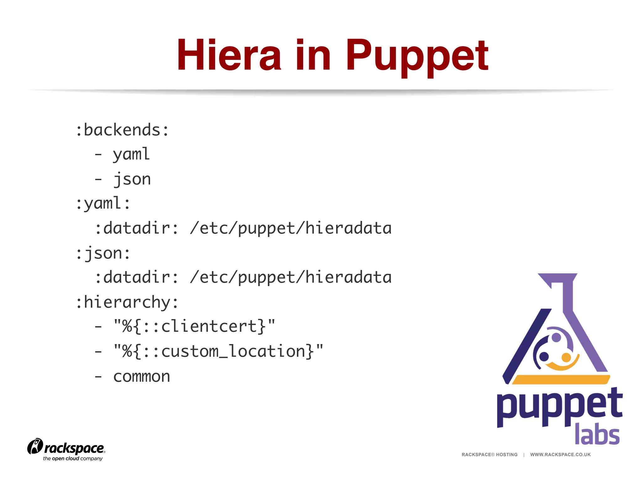 Hiera in Puppet!
:backends:	
- yaml	
- json	
:yaml:	
:datadir: /etc/puppet/hieradata	
:json:	
:datadir: /etc/puppet/hieradata	
:hierarchy:	
- "%{::clientcert}"	
- "%{::custom_location}"	
- common	

RACKSPACE® HOSTING

|

WWW.RACKSPACE.CO.UK

 