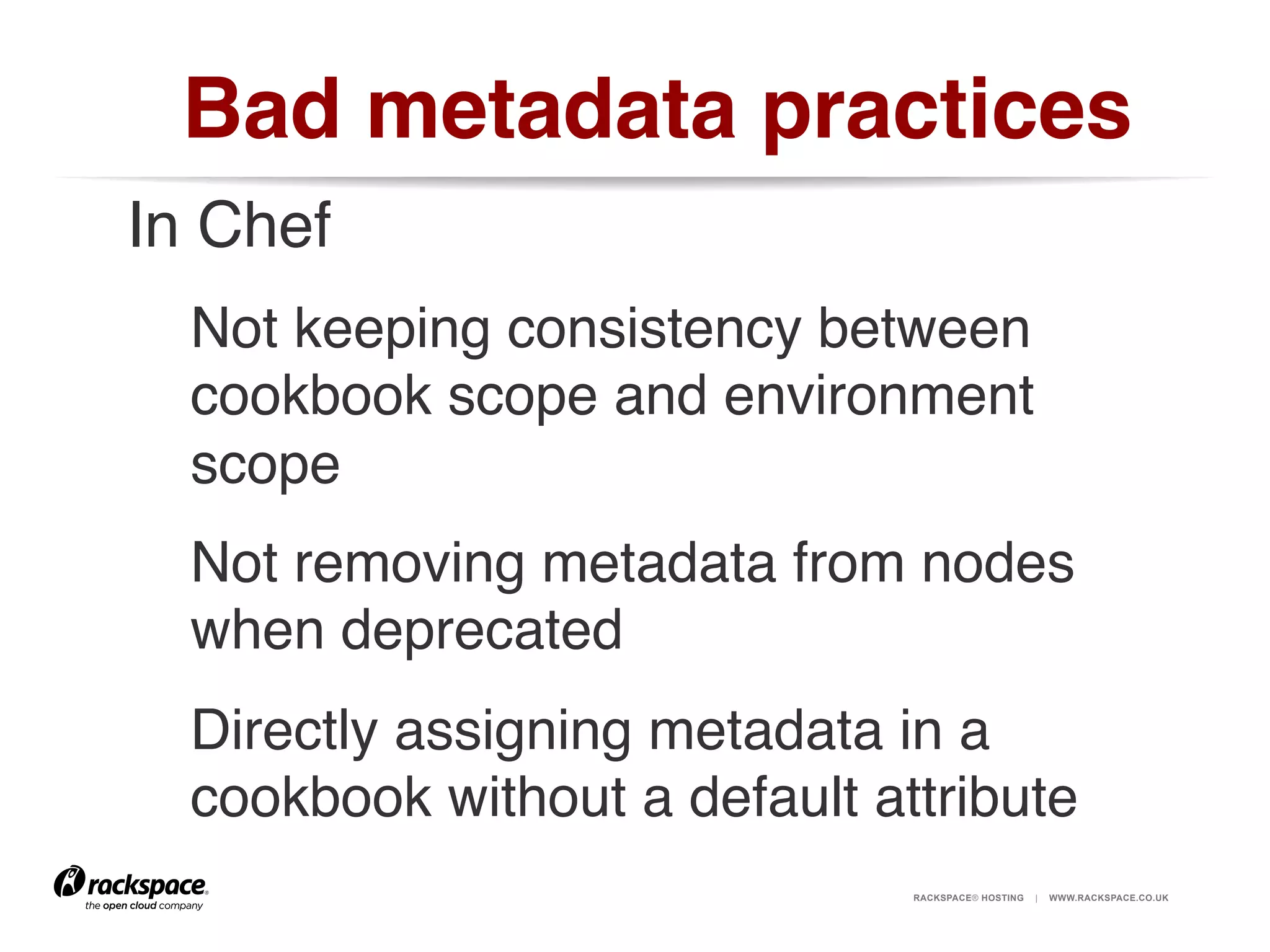 Bad metadata practices!
In Chef!
Not keeping consistency between
cookbook scope and environment
scope!
Not removing metadata from nodes
when deprecated!
Directly assigning metadata in a
cookbook without a default attribute!
RACKSPACE® HOSTING

|

WWW.RACKSPACE.CO.UK

 