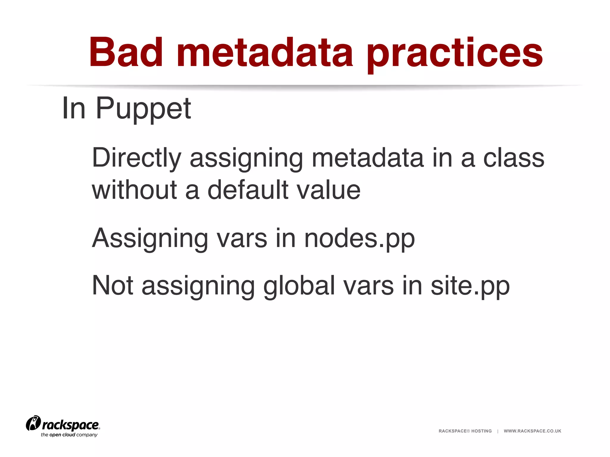 Bad metadata practices!
In Puppet!
Directly assigning metadata in a class
without a default value!
Assigning vars in nodes.pp!
Not assigning global vars in site.pp!

RACKSPACE® HOSTING

|

WWW.RACKSPACE.CO.UK

 