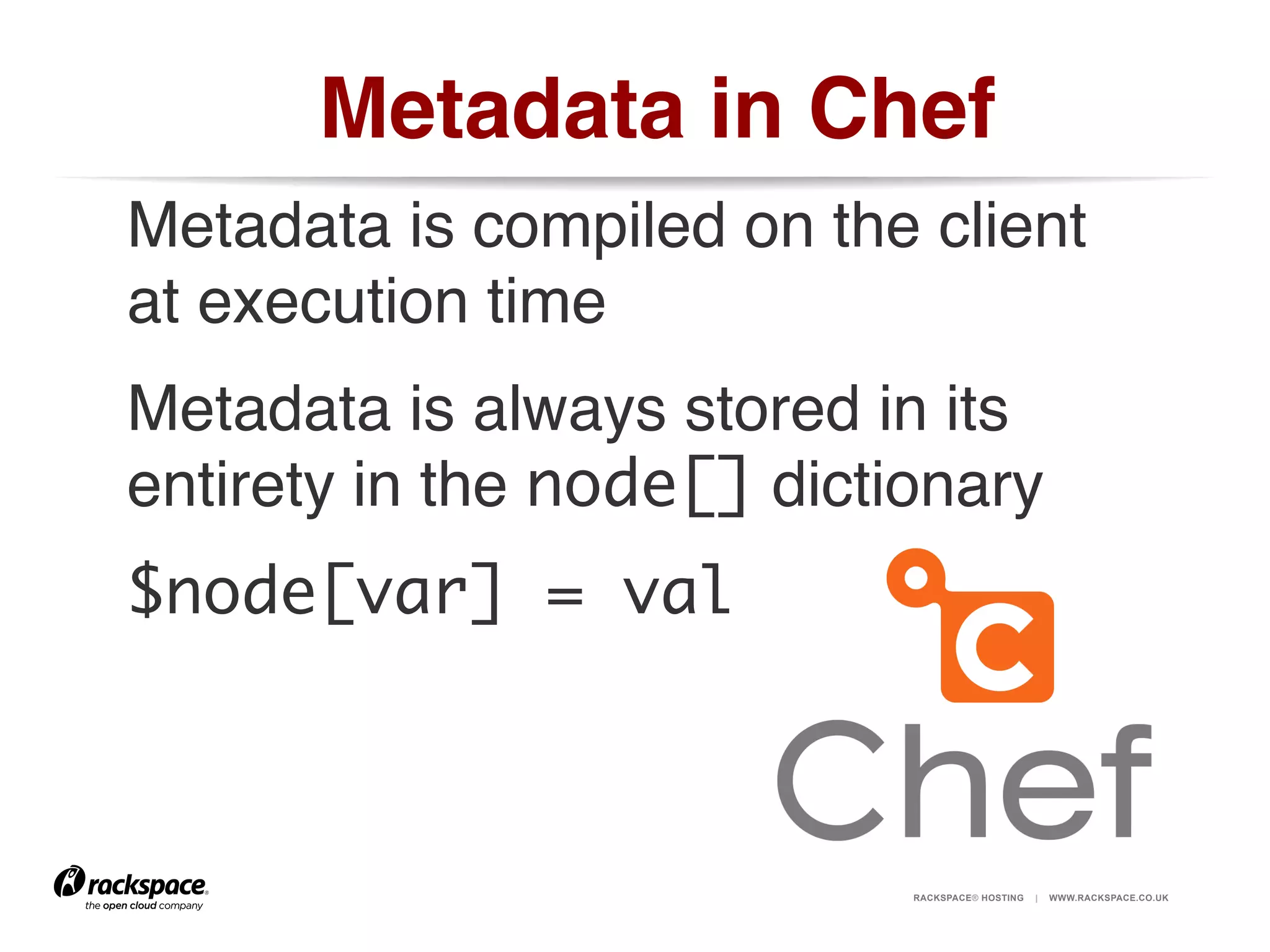 Metadata in Chef!
Metadata is compiled on the client
at execution time!
Metadata is always stored in its
entirety in the node[] dictionary!
$node[var] = val	

RACKSPACE® HOSTING

|

WWW.RACKSPACE.CO.UK

 