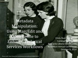 Metadata 
Manipulation: 
Using MarcEdit and 
Open Refine to 
Enhance Technical 
Services Workflows 
Emily Dust Nimsakont 
Cataloging Librarian 
Nebraska Library Commission 
NLA/NSLA Annual Conference 
October 9, 2014 
Photo credit: https://www.flickr.com/photos/cochranlibrary/14060076951/ 
 