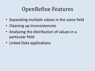 OpenRefine Features 
• Separating multiple values in the same field 
• Cleaning up inconsistencies 
• Analyzing the distribution of values in a 
particular field 
• Linked Data applications 
 