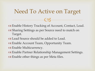 
 Enable History Tracking of Account, Contact, Lead.
 Sharing Settings as per Source need to match on
Target.
 Lead Source should be added to Lead.
 Enable Account Team, Opportunity Team.
 Enable Multicurrency.
 Enable Partner Relationship Management Settings.
 Enable other things as per Meta files.
Need To Active on Target
 