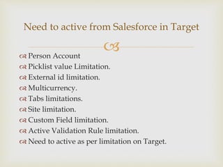  Person Account
 Picklist value Limitation.
 External id limitation.
 Multicurrency.
 Tabs limitations.
 Site limitation.
 Custom Field limitation.
 Active Validation Rule limitation.
 Need to active as per limitation on Target.
Need to active from Salesforce in Target
 