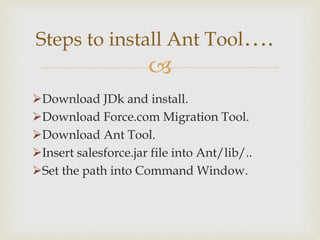 
Download JDk and install.
Download Force.com Migration Tool.
Download Ant Tool.
Insert salesforce.jar file into Ant/lib/..
Set the path into Command Window.
Steps to install Ant Tool….
 
