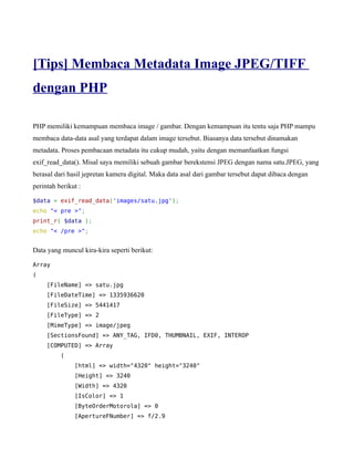 [Tips] Membaca Metadata Image JPEG/TIFF
dengan PHP

PHP memiliki kemampuan membaca image / gambar. Dengan kemampuan itu tentu saja PHP mampu
membaca data-data asal yang terdapat dalam image tersebut. Biasanya data tersebut dinamakan
metadata. Proses pembacaan metadata itu cukup mudah, yaitu dengan memanfaatkan fungsi
exif_read_data(). Misal saya memiliki sebuah gambar berekstensi JPEG dengan nama satu.JPEG, yang
berasal dari hasil jepretan kamera digital. Maka data asal dari gambar tersebut dapat dibaca dengan
perintah berikut :

$data = exif_read_data('images/satu.jpg');
echo "< pre >";
print_r( $data );
echo "< /pre >";


Data yang muncul kira-kira seperti berikut:

Array
(
     [FileName] => satu.jpg
     [FileDateTime] => 1335936620
     [FileSize] => 5441417
     [FileType] => 2
     [MimeType] => image/jpeg
     [SectionsFound] => ANY_TAG, IFD0, THUMBNAIL, EXIF, INTEROP
     [COMPUTED] => Array
          (
               [html] => width="4320" height="3240"
               [Height] => 3240
               [Width] => 4320
               [IsColor] => 1
               [ByteOrderMotorola] => 0
               [ApertureFNumber] => f/2.9
 