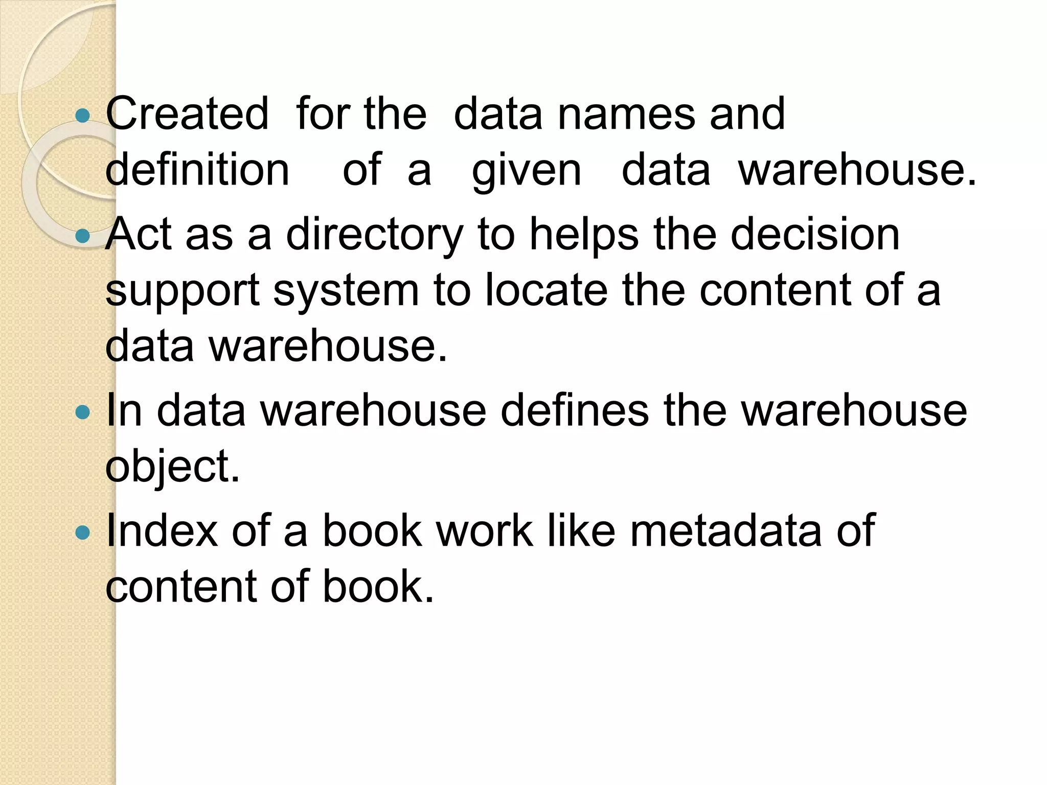  Created for the data names and
definition of a given data warehouse.
 Act as a directory to helps the decision
support system to locate the content of a
data warehouse.
 In data warehouse defines the warehouse
object.
 Index of a book work like metadata of
content of book.
 