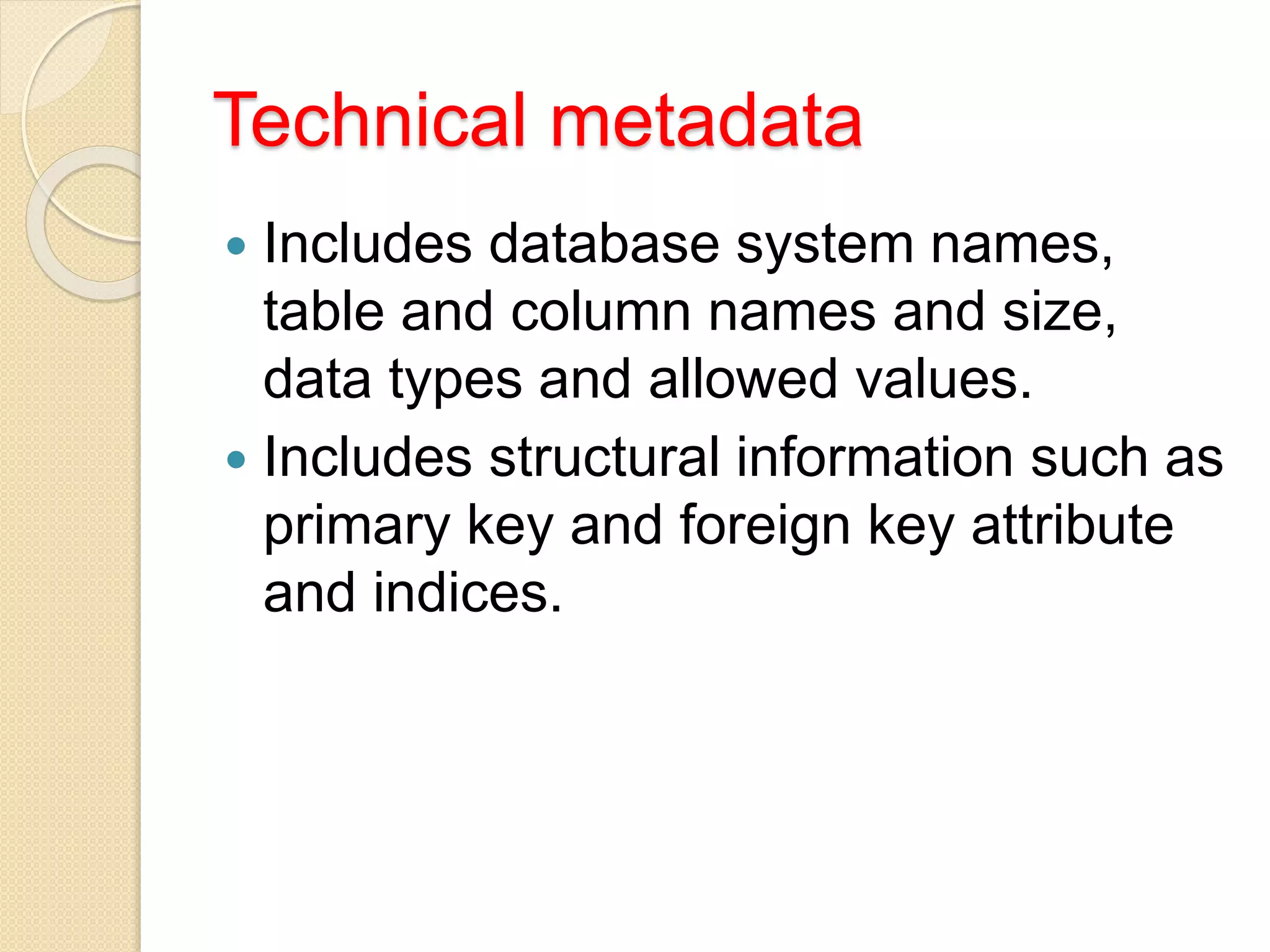 Technical metadata
 Includes database system names,
table and column names and size,
data types and allowed values.
 Includes structural information such as
primary key and foreign key attribute
and indices.
 