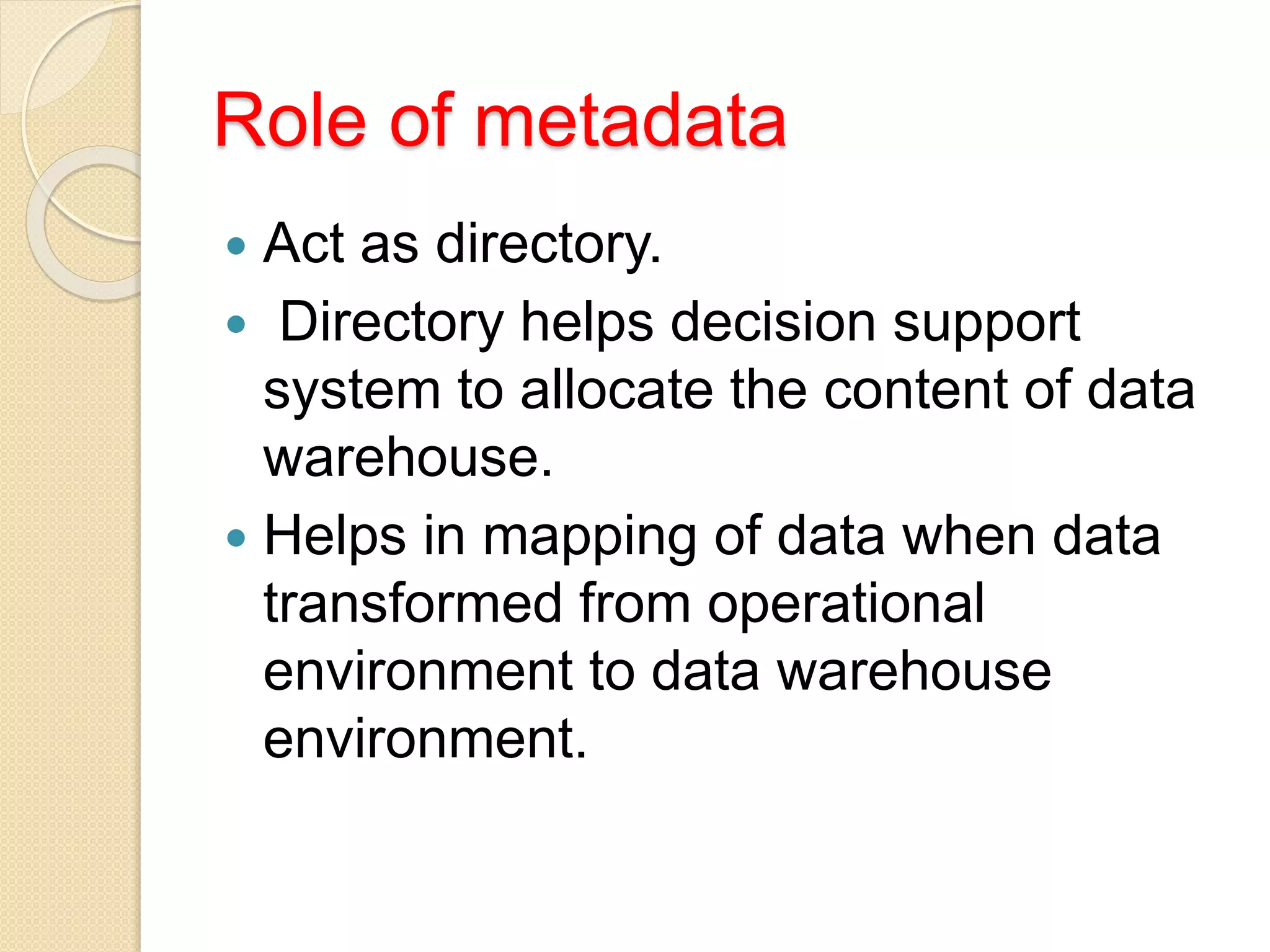 Role of metadata
 Act as directory.
 Directory helps decision support
system to allocate the content of data
warehouse.
 Helps in mapping of data when data
transformed from operational
environment to data warehouse
environment.
 