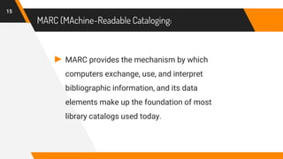 MARC (MAchine-Readable Cataloging)
► MARC provides the mechanism by which
computers exchange, use, and interpret
bibliographic information, and its data
elements make up the foundation of most
library catalogs used today.
15
 