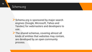 Schema.org
Schema.org is sponsored by major search
engines (Google, Microsoft, Yahoo and
Yandex) for webmasters and developers to
use.
The shared schemas, covering almost all
kinds of entities that websites may contain,
are developed by an open community
process.
16
 
