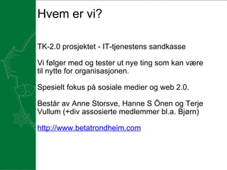 Hvem er vi?   TK-2.0 prosjektet - IT-tjenestens sandkasse Vi følger med og tester ut nye ting som kan være til nytte for organisasjonen.  Spesielt fokus på sosiale medier og web 2.0.    Består av Anne Storsve, Hanne S Önen og Terje Vullum (+div assosierte medlemmer bl.a. Bjørn)   http://www.betatrondheim.com     