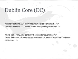 Dublin Core (DC)
...
<link rel="schema.DC" href="http://purl.org/dc/elements/1.1/" />
<link rel="schema.DCTERMS" href="http://purl.org/dc/terms/" />
<meta name="DC.title" content="Services to Government" />
<meta name="DCTERMS.issued" scheme="DCTERMS.W3CDTF" content="
2003-11-01" />
....
 