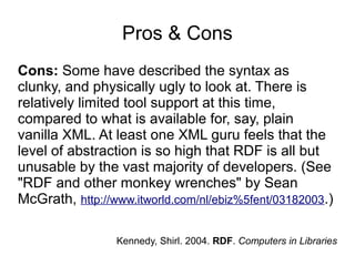 Pros & Cons
Cons: Some have described the syntax as
clunky, and physically ugly to look at. There is
relatively limited tool support at this time,
compared to what is available for, say, plain
vanilla XML. At least one XML guru feels that the
level of abstraction is so high that RDF is all but
unusable by the vast majority of developers. (See
"RDF and other monkey wrenches" by Sean
McGrath, http://www.itworld.com/nl/ebiz%5fent/03182003.)
Kennedy, Shirl. 2004. RDF. Computers in Libraries
 