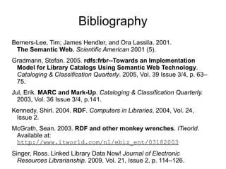 Bibliography
Berners-Lee, Tim; James Hendler, and Ora Lassila. 2001.
The Semantic Web. Scientific American 2001 (5).
Gradmann, Stefan. 2005. rdfs:frbr--Towards an Implementation 
Model for Library Catalogs Using Semantic Web Technology.
Cataloging & Classification Quarterly. 2005, Vol. 39 Issue 3/4, p. 63–
75.
Jul, Erik. MARC and Mark-Up. Cataloging & Classification Quarterly.
2003, Vol. 36 Issue 3/4, p.141.
Kennedy, Shirl. 2004. RDF. Computers in Libraries, 2004, Vol. 24,
Issue 2.
McGrath, Sean. 2003. RDF and other monkey wrenches. ITworld.
Available at:
http://www.itworld.com/nl/ebiz_ent/03182003
Singer, Ross. Linked Library Data Now! Journal of Electronic
Resources Librarianship. 2009, Vol. 21, Issue 2, p. 114–126.
 